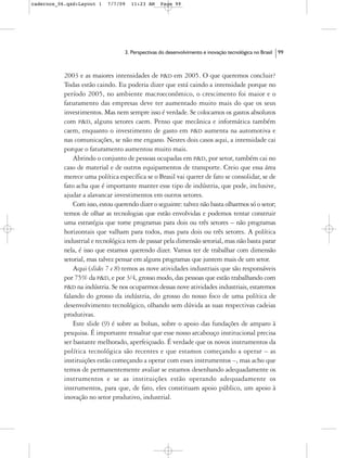 cadernos_06.qxd:Layout 1    7/7/09   11:23 AM      Page 99




                                   3. Perspectivas do desenvolvimento e inovação tecnológica no Brasil   99



           2003 e as maiores intensidades de P&D em 2005. O que queremos concluir?
           Todas estão caindo. Eu poderia dizer que está caindo a intensidade porque no
           período 2005, no ambiente macroeconômico, o crescimento foi maior e o
           faturamento das empresas deve ter aumentado muito mais do que os seus
           investimentos. Mas nem sempre isso é verdade. Se colocamos os gastos absolutos
           com P&D, alguns setores caem. Penso que mecânica e informática também
           caem, enquanto o investimento de gasto em P&D aumenta na automotiva e
           nas comunicações, se não me engano. Nestes dois casos aqui, a intensidade cai
           porque o faturamento aumentou muito mais.
               Abrindo o conjunto de pessoas ocupadas em P&D, por setor, também cai no
           caso de material e de outros equipamentos de transporte. Creio que essa área
           merece uma política específica se o Brasil vai querer de fato se consolidar, se de
           fato acha que é importante manter esse tipo de indústria, que pode, inclusive,
           ajudar a alavancar investimentos em outros setores.
               Com isso, estou querendo dizer o seguinte: talvez não basta olharmos só o setor;
           temos de olhar as tecnologias que estão envolvidas e podemos tentar construir
           uma estratégia que tome programas para dois ou três setores – não programas
           horizontais que valham para todos, mas para dois ou três setores. A política
           industrial e tecnológica tem de passar pela dimensão setorial, mas não basta parar
           nela, é isso que estamos querendo dizer. Vamos ter de trabalhar com dimensão
           setorial, mas talvez pensar em alguns programas que juntem mais de um setor.
               Aqui (slides 7 e 8) temos as nove atividades industriais que são responsáveis
           por 75% da P&D, e por 3/4, grosso modo, das pessoas que estão trabalhando com
           P&D na indústria. Se nos ocuparmos dessas nove atividades industriais, estaremos
           falando do grosso da indústria, do grosso do nosso foco de uma política de
           desenvolvimento tecnológico, olhando sem dúvida as suas respectivas cadeias
           produtivas.
               Este slide (9) é sobre as bolsas, sobre o apoio das fundações de amparo à
           pesquisa. É importante ressaltar que esse nosso arcabouço institucional precisa
           ser bastante melhorado, aperfeiçoado. É verdade que os novos instrumentos da
           política tecnológica são recentes e que estamos começando a operar – as
           instituições estão começando a operar com esses instrumentos –, mas acho que
           temos de permanentemente avaliar se estamos desenhando adequadamente os
           instrumentos e se as instituições estão operando adequadamente os
           instrumentos, para que, de fato, eles constituam apoio público, um apoio à
           inovação no setor produtivo, industrial.
 