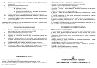 IV.     Sempre chegar às aulas no horário marcado para não atrapalhar o andamento         3- Orientar o planejamento e a organização do trabalho pedagógico;
           das atividades;                                                                   4- Viabilizar em tempo hábil os produtos alimentícios para os educandos;
   V.      Respeitar o regulamento e normas da U.E.;                                         5- Promover a divulgação do projeto junto à comunidade;
   VI.     Abster-se de atos que:                                                            7- Gerenciar as questões administrativas e pedagógicas do projeto;
                        • Perturbem a ordem;                                                 8- Promover o controle e registro acadêmico dos alunos, juntamente com a parceira
                        • Ofenda os bons costumes;                                           certificadora;
                        • Importem em desacato as leis as autoridades aos professores,       9- Realizar o acompanhamento dos egressos do projeto;
                            funcionários da U.E. e aos colegas;                              10- Organizar o sistema de avaliação e certificação dos alunos, juntamente com a parceira
   VII.    Ter bom desempenho em sala de aula e atender as exigências do programa;           certificadora;
   VIII.   Apresentar-me sempre devidamente uniformizado para facilitar a identificação e    11- Informar os educandos no censo escolar identificando-os como alunos do Programa
           medida de segurança;                                                              Projovem Campo Saberes da Terra;
   IX.     Permanecer no programa durante todo o período de execução, salvo por motivo       12- Monitorar a freqüência do aluno e encaminhar lista de freqüência a DRE mensalmente.
           plenamente justificável;                                                          13- Cancelar e informar de imediato a DRE caso o aluno não tenha freqüência mínima mensal
                                                                                             de 75%no curso matriculado.
PARÁGRAFO ÚNICO: É vedado ao aluno nas dependências da U. E. portar e consumir drogas        14- Comprovar e atestar a veracidade das informações prestadas pelo selecionado no que
lícitas e ilícitas e portar ou utilizar armas;                                               tange aos critérios para a concessão de bolsa auxílio.

                      TERMO DE COMPROMISSO DO PROFESSOR                                                          TERMO DE COMPROMISSO DA PREFEITURA

   I.      Garantir a avaliação permanente do processo pedagógico do programa e o             A Prefeitura caberá as seguintes obrigações:
           preenchimento das fichas e diário escolar na data prevista;                       1- Fornecer espaço físico para a criação de ambiente escolar (sala de aula, mobiliário, quadro,
   II.     Socializar as experiências vivenciadas pelas turmas;                              giz, dentre outros recursos necessários para apoio às aulas), arcando com os custos
   III.    Elaborar as atividades de planejamento do curso;                                  decorrentes dessa atividade;
   IV.     Participar das capacitações, formação inicial e continuada proposta pelo          2- Disponibilizar funcionários para que os mesmos possam atuar na limpeza e preparo da
           programa;                                                                         alimentação escolar;
   V.      Organizar o calendário escolar, em conformidade com as peculiaridades da          3- Assegurar aos alunos: uniforme e transporte;
           localidade, bem como da estrutura curricular do programa e segui-lo arrisca sem   4- organizar o acesso dos alunos, acompanhado dos instrutores / colaboradores, à área de
           alterações, salvo por motivo justificável por escrito;                            produção para as atividades práticas.
   VI.     Ter disponibilidade para o programa, sem vínculo com outra instituição;           5- Apoiar e organizar juntamente com DRE a implantação das turmas;
   VII.    Ter bom desempenho em sala de aula e atender as exigências do programa;           6- Fornecer material didático e pedagógico para subsidiar o trabalho dos educadores e
   VIII.   Permanecer no programa durante todo o período de execução, (inicio em 2010 e      aprendizagem dos educandos;
           término em 2012), salvo por motivo plenamente justificável por escrito;           5- Promover a divulgação do projeto junto à comunidade;
                                                                                             9- Realizar o acompanhamento a turma do seu município;




                           COMPROMISSO DA ESCOLA


 A U. E. caberá as seguintes obrigações:                                                                           GOVERNO DO ESTADO DO TOCANTINS
1- Apoiar e organizar juntamente com DRE e município a implantação das turmas;                                      SECRETARIA DA EDUCAÇÃO E CULTURA
2- Fornecer material didático e pedagógico para subsidiar o trabalho dos educadores e                    DIRETORIA REGIONAL DE ENSINO DE TOCANTINÓPOLIS
aprendizagem dos educandos;
 