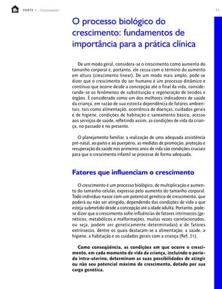 11PARTE 1 – Crescimento
O processo biológico do
crescimento: fundamentos de
importância para a prática clínica
De um modo geral, considera-se o crescimento como aumento do
tamanho corporal e, portanto, ele cessa com o término do aumento
em altura (crescimento linear). De um modo mais amplo, pode-se
dizer que o crescimento do ser humano é um processo dinâmico e
contínuo que ocorre desde a concepção até o final da vida, conside-
rando-se os fenômenos de substituição e regeneração de tecidos e
órgãos. É considerado como um dos melhores indicadores de saúde
da criança, em razão de sua estreita dependência de fatores ambien-
tais, tais como alimentação, ocorrência de doenças, cuidados gerais
e de higiene, condições de habitação e saneamento básico, acesso
aos serviços de saúde, refletindo assim, as condições de vida da crian-
ça, no passado e no presente.
O planejamento familiar, a realização de uma adequada assistência
pré-natal, ao parto e ao puerpério, as medidas de promoção, proteção e
recuperação da saúde nos primeiros anos de vida são condições cruciais
para que o crescimento infantil se processe de forma adequada.
Fatores que influenciam o crescimento
O crescimento é um processo biológico, de multiplicação e aumen-
to do tamanho celular, expresso pelo aumento do tamanho corporal.
Todo indivíduo nasce com um potencial genético de crescimento, que
poderá ou não ser atingido, dependendo das condições de vida a que
esteja submetido desde a concepção até a idade adulta. Portanto, pode-
se dizer que o crescimento sofre influências de fatores intrínsecos (ge-
néticos, metabólicos e malformações, muitas vezes correlacionados,
ou seja, podem ser geneticamente determinadas) e de fatores
extrínsecos, dentre os quais destacam-se a alimentação, a saúde, a
higiene, a habitação e os cuidados gerais com a criança (Ref. 31).
Como conseqüência, as condições em que ocorre o cresci-
mento, em cada momento da vida da criança, incluindo o perío-
do intra-uterino, determinam as suas possibilidades de atingir
ou não seu potencial máximo de crescimento, dotado por sua
carga genética.
 