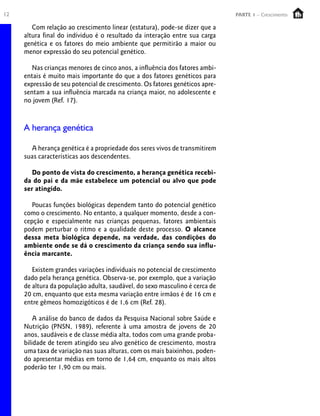 12 PARTE 1 – Crescimento
Com relação ao crescimento linear (estatura), pode-se dizer que a
altura final do indíviduo é o resultado da interação entre sua carga
genética e os fatores do meio ambiente que permitirão a maior ou
menor expressão do seu potencial genético.
Nas crianças menores de cinco anos, a influência dos fatores ambi-
entais é muito mais importante do que a dos fatores genéticos para
expressão de seu potencial de crescimento. Os fatores genéticos apre-
sentam a sua influência marcada na criança maior, no adolescente e
no jovem (Ref. 17).
A herança genética
A herança genética é a propriedade dos seres vivos de transmitirem
suas características aos descendentes.
Do ponto de vista do crescimento, a herança genética recebi-
da do pai e da mãe estabelece um potencial ou alvo que pode
ser atingido.
Poucas funções biológicas dependem tanto do potencial genético
como o crescimento. No entanto, a qualquer momento, desde a con-
cepção e especialmente nas crianças pequenas, fatores ambientais
podem perturbar o ritmo e a qualidade deste processo. O alcance
dessa meta biológica depende, na verdade, das condições do
ambiente onde se dá o crescimento da criança sendo sua influ-
ência marcante.
Existem grandes variações individuais no potencial de crescimento
dado pela herança genética. Observa-se, por exemplo, que a variação
de altura da população adulta, saudável, do sexo masculino é cerca de
20 cm, enquanto que esta mesma variação entre irmãos é de 16 cm e
entre gêmeos homozigóticos é de 1,6 cm (Ref. 28).
A análise do banco de dados da Pesquisa Nacional sobre Saúde e
Nutrição (PNSN, 1989), referente à uma amostra de jovens de 20
anos, saudáveis e de classe média alta, todos com uma grande proba-
bilidade de terem atingido seu alvo genético de crescimento, mostra
uma taxa de variação nas suas alturas, com os mais baixinhos, poden-
do apresentar médias em torno de 1,64 cm, enquanto os mais altos
poderão ter 1,90 cm ou mais.
 