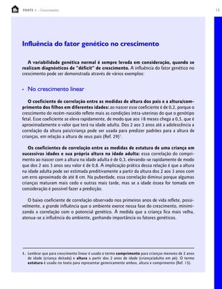 13PARTE 1 – Crescimento
Influência do fator genético no crescimento
A variabilidade genética normal é sempre levada em consideração, quando se
realizam diagnósticos de “déficit” de crescimento. A influência do fator genético no
crescimento pode ser demonstrada através de vários exemplos:
• No crescimento linear
O coeficiente de correlação entre as medidas de altura dos pais e a altura/com-
primento dos filhos em diferentes idades: ao nascer esse coeficiente é de 0,2, porque o
crescimento do recém-nascido reflete mais as condições intra-uterinas do que o genótipo
fetal. Esse coeficiente se eleva rapidamente, de modo que aos 18 meses chega a 0,5, que é
aproximadamente o valor que terá na idade adulta. Dos 2 aos 3 anos até a adolescência a
correlação da altura pais/criança pode ser usada para predizer padrões para a altura de
crianças, em relação a altura de seus pais (Ref. 29)1
.
Os coeficientes de correlação entre as medidas de estatura de uma criança em
sucessivas idades e sua própria altura na idade adulta: essa correlação do compri-
mento ao nascer com a altura na idade adulta é de 0,3, elevando-se rapidamente de modo
que dos 2 aos 3 anos seu valor é de 0,8. A implicação prática dessa relação é que a altura
na idade adulta pode ser estimada preditivamente a partir da altura dos 2 aos 3 anos com
um erro aproximado de até 8 cm. Na puberdade, essa correlação diminui porque algumas
crianças maturam mais cedo e outras mais tarde, mas se a idade óssea for tomada em
consideração é possível fazer a predicção.
O baixo coeficiente de correlação observado nos primeiros anos de vida reflete, possi-
velmente, a grande influência que o ambiente exerce nessa fase do crescimento, minimi-
zando a correlação com o potencial genético. À medida que a criança fica mais velha,
atenua-se a influência do ambiente, ganhando importância os fatores genéticos.
1. Lembrar que para crescimento linear é usado o termo comprimento para crianças menores de 2 anos
de idade (criança deitada) e altura a partir dos 2 anos de idade (criança/adulto em pé). O termo
estatura é usado no texto para representar genericamente ambos, altura e comprimento (Ref. 15).
 