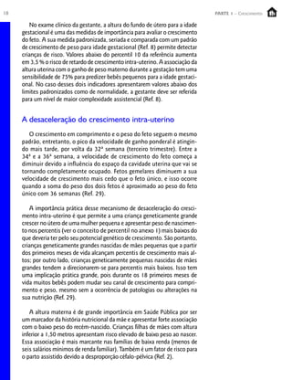18 PARTE 1 – Crescimento
No exame clínico da gestante, a altura do fundo de útero para a idade
gestacional é uma das medidas de importância para avaliar o crescimento
do feto. A sua medida padronizada, seriada e comparada com um padrão
de crescimento de peso para idade gestacional (Ref. 8) permite detectar
crianças de risco. Valores abaixo do percentil 10 da referência aumenta
em 3,5 % o risco de retardo de crescimento intra-uterino. A associação da
altura uterina com o ganho de peso materno durante a gestação tem uma
sensibilidade de 75% para predizer bebês pequenos para a idade gestaci-
onal. No caso desses dois indicadores apresentarem valores abaixo dos
limites padronizados como de normalidade, a gestante deve ser referida
para um nível de maior complexidade assistencial (Ref. 8).
A desaceleração do crescimento intra-uterino
O crescimento em comprimento e o peso do feto seguem o mesmo
padrão, entretanto, o pico da velocidade de ganho ponderal é atingin-
do mais tarde, por volta da 32ª semana (terceiro trimestre). Entre a
34ª e a 36ª semana, a velocidade de crescimento do feto começa a
diminuir devido a influência do espaço da cavidade uterina que vai se
tornando completamente ocupado. Fetos gemelares diminuem a sua
velocidade de crescimento mais cedo que o feto único, e isso ocorre
quando a soma do peso dos dois fetos é aproximado ao peso do feto
único com 36 semanas (Ref. 29).
A importância prática desse mecanismo de desaceleração do cresci-
mento intra-uterino é que permite a uma criança geneticamente grande
crescer no útero de uma mulher pequena e apresentar peso de nascimen-
to nos percentis (ver o conceito de percentil no anexo 1) mais baixos do
que deveria ter pelo seu potencial genético de crescimento. São portanto,
crianças geneticamente grandes nascidas de mães pequenas que a partir
dos primeiros meses de vida alcançam percentis de crescimento mais al-
tos; por outro lado, crianças geneticamente pequenas nascidas de mães
grandes tendem a direcionarem-se para percentis mais baixos. Isso tem
uma implicação prática grande, pois durante os 18 primeiros meses de
vida muitos bebês podem mudar seu canal de crescimento para compri-
mento e peso, mesmo sem a ocorrência de patologias ou alterações na
sua nutrição (Ref. 29).
A altura materna é de grande importância em Saúde Pública por ser
um marcador da história nutricional da mãe e apresentar forte associação
com o baixo peso do recém-nascido. Crianças filhas de mães com altura
inferior a 1,50 metros apresentam risco elevado de baixo peso ao nascer.
Essa associação é mais marcante nas famílias de baixa renda (menos de
seis salários mínimos de renda familiar). Também é um fator de risco para
o parto assistido devido a desproporção céfalo-pélvica (Ref. 2).
 
