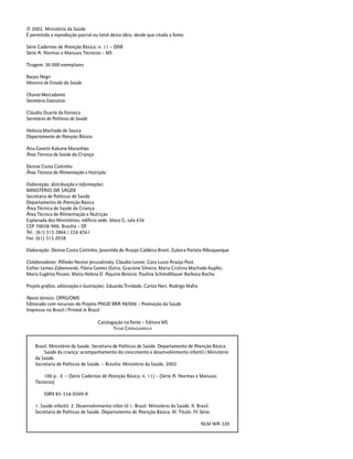 2 PARTE 1 – Crescimento
© 2002. Ministério da Saúde
É permitida a reprodução parcial ou total desta obra, desde que citada a fonte.
Série Cadernos de Atenção Básica; n. 11 – DAB
Série A. Normas e Manuais Técnicos – MS
Tiragem: 50.000 exemplares
Barjas Negri
Ministro de Estado da Saúde
Otavio Mercadante
Secretário Executivo
Cláudio Duarte da Fonseca
Secretário de Políticas de Saúde
Heloiza Machado de Souza
Departamento de Atenção Básica
Ana Goretti Kalume Maranhão
Área Técnica de Saúde da Criança
Denise Costa Coitinho
Área Técnica de Alimentação e Nutrição
Elaboração, distribuição e informações:
MINISTÉRIO DA SAÚDE
Secretaria de Políticas de Saúde
Departamento de Atenção Básica
Área Técnica de Saúde da Criança
Área Técnica de Alimentação e Nutrição
Esplanada dos Ministérios, edifício sede, bloco G, sala 636
CEP 70058-900, Brasília – DF
Tel.: (61) 315 2866 / 224 4561
Fax: (61) 315 2038
Elaboração: Denise Costa Coitinho, Josenilda de Araújo Caldeira Brant, Zuleica Portela Albuquerque
Colaboradores: Alfredo Nestor Jerusalinsky, Cláudio Leone, Cora Luiza Araújo Post,
Esther Lemos Zaborowski, Flávia Gomes Dutra, Graciene Silveira, Maria Cristina Machado Kupfer,
Maria Eugênia Pesaro, Maria Helena D´Aquino Benício, Paulina Schmidtbauer Barbosa Rocha
Projeto gráfico, editoração e ilustrações: Eduardo Trindade, Carlos Neri, Rodrigo Mafra
Apoio técnico: OPAS/OMS
Editorado com recursos do Projeto PNUD BRA 98/006 – Promoção da Saúde
Impresso no Brasil / Printed in Brazil
Brasil. Ministério da Saúde. Secretaria de Políticas de Saúde. Departamento de Atenção Básica.
Saúde da criança: acompanhamento do crescimento e desenvolvimento infantil / Ministério
da Saúde.
Secretaria de Políticas de Saúde. – Brasília: Ministério da Saúde, 2002.
100 p.: il. – (Série Cadernos de Atenção Básica; n. 11) – (Série A. Normas e Manuais
Técnicos)
ISBN 85-334-0509-X
1. Saúde infantil. 2. Desenvolvimento infan til 1. Brasil. Ministério da Saúde. II. Brasil.
Secretaria de Políticas de Saúde. Departamento de Atenção Básica. III. Título. IV. Série.
NLM WA 320
Catalogação na fonte – Editora MS
FICHA CATALOGRÁFICA
 