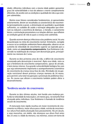 24 PARTE 1 – Crescimento
idade), diferentes indivíduos com a mesma idade podem apresentar
graus de vulnerabilidade e risco de adoecer e morrer completamente
diferentes, de acordo com as condições e qualidade de vida a que este-
jam submetidos.
Dentre esses fatores considerados fundamentais, já apresentados
anteriormente, devem ser ressaltadas as características do nascimen-
to (principalmente o peso), a alimentação em qualidade e quantidade
suficientes, os cuidados de saúde e vacinação adequados que elimi-
nam ou reduzem a ocorrência de doenças, a moradia, o saneamento
básico, a estimulação psicomotora e as relações afetivas, que refletem
as condições gerais de vida às quais a criança está submetida.
Quando ocorrem doenças infecciosas e/ou problema social, há uma
desaceleração no ritmo de crescimento normal. Entretanto, corrigida
a causa e se as condições ambientais forem adequadas, observa-se um
aumento da velocidade de crescimento superior ao esperado para a
idade, como um crescimento compensatório. Esse fenômeno é ob-
servado na reabilitação de crianças com desnutrição grave, principal-
mente nas menores de 2 anos.
Durante os dois primeiros anos de vida, o déficit de crescimento
ocasionado pela desnutrição é reversível. Após essa idade, nota-se
que o fenômeno do crescimento compensatório, apesar de ativado,
é bem menos intenso. Essa grande vulnerabilidade biológica faz com
que seja extremamente importante o acompanhamento sistemático
do crescimento da criança nessa fase da vida. Atividades de recupe-
ração nutricional devem priorizar crianças menores de 24 meses,
para permitir uma total recuperação e prevenção de problemas futu-
ros. As causas que afetam o crescimento também podem afetar o
desenvolvimento.
Tendência secular do crescimento
Durante os dois últimos séculos, tem havido uma mudança pro-
funda na velocidade da maturação e, em menor grau, no tamanho final
alcançado pelos indivíduos. Esse fenômeno é chamado de tendência
secular do crescimento.
A maturação mais rápida resultou em maior incremento de cres-
cimento na infância, maior altura para a idade, estirão de crescimen-
to e altura final adulta alcançada mais precocemente. Há um século,
o sexo masculino, em média, não alcançava sua altura final antes
dos 23 anos e a idade da menarca, nas meninas, estava em torno de
 