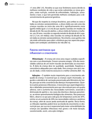 25PARTE 1 – Crescimento
17 anos (Ref. 27). Acredita-se que esse fenômeno ocorra devido às
melhores condições de vida a que estão submetidas as novas gera-
ções, como nutrição, controle de enfermidades, habitação, sanea-
mento e lazer, o que tem permitido melhores condições para o de-
senvolvimento do potencial genético.
No que diz respeito às crianças brasileiras, para ambos os sexos e
todos os estratos socioeconômicos, a altura média aos sete anos das
crianças nascidas no início dos anos 80 é siginificativamente maior
(ganho médio igual a 3,6 cm) do que aquelas nascidas em meados da
década de 60. No caso de adultos, a altura média de homens e mulhe-
res, aos 20 anos, nascidos na segunda metade da década de 60 é supe-
rior (1,2 cm, em média) a dos nascidos no começo da década de 50,
em todos os estratos socioeconômicos. No entanto, esses ganhos não
são ainda suficientes para cobrir a distância que nos separa das popu-
lações com condições satisfatórias de vida (Ref. 6).
Fatores extrínsecos que
influenciam o crescimento
Alimentação – A criança até cinco anos requer cuidados específi-
cos com a sua alimentação. Crescer consome energia: 32% das neces-
sidades calóricas de um recém-nascido são destinadas ao crescimen-
to. A dieta da criança deve ter qualidade, quantidade, freqüência e
consistência adequadas para cada idade. Para crianças com até 6 me-
ses de idade, o leite materno exclusivo é o melhor alimento (Ref. 16).
Infecções – É também muito importante para o crescimento ade-
quado da criança. É essencial que as crianças sejam imunizadas, se-
gundo o calendário de vacinação preconizado pelo Ministério da Saú-
de, para que se evite a ocorrência das doenças imunopreveníveis. Quan-
to à outros processos infecciosos, é necessário que sejam diagnostica-
dos e debelados precocemente para que não evoluam para um quadro
adverso, com o aumento das necessidades nutricionais, associado à
diminuição do apetite e, nos casos das diarréias e doenças parasitári-
as, ao menor aproveitamento biológico dos alimentos. Nos processos
febris, observa-se que para cada grau de temperatura acima de 38ºC,
estima-se um aumento de 20% nas necessidades calóricas e protéicas
da criança, além de causar perda acentuada de apetite. Dessa forma,
as infecções repetidas podem levar ao retardo do crescimento e à des-
nutrição que, por sua vez é responsável pela maior vulnerabilidade das
crianças aos episódios infecciosos mais graves e de maior duração,
caracterizando, assim, uma ação sinérgica.
 
