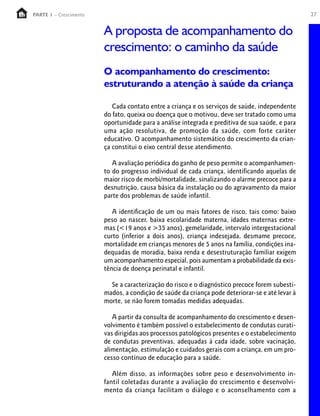 27PARTE 1 – Crescimento
A proposta de acompanhamento do
crescimento: o caminho da saúde
O acompanhamento do crescimento:
estruturando a atenção à saúde da criança
Cada contato entre a criança e os serviços de saúde, independente
do fato, queixa ou doença que o motivou, deve ser tratado como uma
oportunidade para a análise integrada e preditiva de sua saúde, e para
uma ação resolutiva, de promoção da saúde, com forte caráter
educativo. O acompanhamento sistemático do crescimento da crian-
ça constitui o eixo central desse atendimento.
A avaliação periódica do ganho de peso permite o acompanhamen-
to do progresso individual de cada criança, identificando aquelas de
maior risco de morbi/mortalidade, sinalizando o alarme precoce para a
desnutrição, causa básica da instalação ou do agravamento da maior
parte dos problemas de saúde infantil.
A identificação de um ou mais fatores de risco, tais como: baixo
peso ao nascer, baixa escolaridade materna, idades maternas extre-
mas (<19 anos e >35 anos), gemelaridade, intervalo intergestacional
curto (inferior a dois anos), criança indesejada, desmame precoce,
mortalidade em crianças menores de 5 anos na família, condições ina-
dequadas de moradia, baixa renda e desestruturação familiar exigem
um acompanhamento especial, pois aumentam a probabilidade da exis-
tência de doença perinatal e infantil.
Se a caracterização do risco e o diagnóstico precoce forem subesti-
mados, a condição de saúde da criança pode deteriorar-se e até levar à
morte, se não forem tomadas medidas adequadas.
A partir da consulta de acompanhamento do crescimento e desen-
volvimento é também possível o estabelecimento de condutas curati-
vas dirigidas aos processos patológicos presentes e o estabelecimento
de condutas preventivas, adequadas à cada idade, sobre vacinação,
alimentação, estimulação e cuidados gerais com a criança, em um pro-
cesso contínuo de educação para a saúde.
Além disso, as informações sobre peso e desenvolvimento in-
fantil coletadas durante a avaliação do crescimento e desenvolvi-
mento da criança facilitam o diálogo e o aconselhamento com a
 