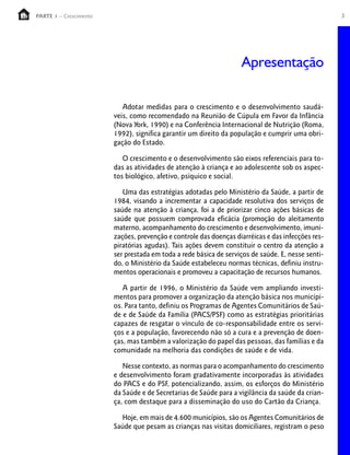 3PARTE 1 – Crescimento
Adotar medidas para o crescimento e o desenvolvimento saudá-
veis, como recomendado na Reunião de Cúpula em Favor da Infância
(Nova York, 1990) e na Conferência Internacional de Nutrição (Roma,
1992), significa garantir um direito da população e cumprir uma obri-
gação do Estado.
O crescimento e o desenvolvimento são eixos referenciais para to-
das as atividades de atenção à criança e ao adolescente sob os aspec-
tos biológico, afetivo, psíquico e social.
Uma das estratégias adotadas pelo Ministério da Saúde, a partir de
1984, visando a incrementar a capacidade resolutiva dos serviços de
saúde na atenção à criança, foi a de priorizar cinco ações básicas de
saúde que possuem comprovada eficácia (promoção do aleitamento
materno, acompanhamento do crescimento e desenvolvimento, imuni-
zações, prevenção e controle das doenças diarréicas e das infecções res-
piratórias agudas). Tais ações devem constituir o centro da atenção a
ser prestada em toda a rede básica de serviços de saúde. E, nesse senti-
do, o Ministério da Saúde estabeleceu normas técnicas, definiu instru-
mentos operacionais e promoveu a capacitação de recursos humanos.
A partir de 1996, o Ministério da Saúde vem ampliando investi-
mentos para promover a organização da atenção básica nos municípi-
os. Para tanto, definiu os Programas de Agentes Comunitários de Saú-
de e de Saúde da Família (PACS/PSF) como as estratégias prioritárias
capazes de resgatar o vínculo de co-responsabilidade entre os servi-
ços e a população, favorecendo não só a cura e a prevenção de doen-
ças, mas também a valorização do papel das pessoas, das famílias e da
comunidade na melhoria das condições de saúde e de vida.
Nesse contexto, as normas para o acompanhamento do crescimento
e desenvolvimento foram gradativamente incorporadas às atividades
do PACS e do PSF, potencializando, assim, os esforços do Ministério
da Saúde e de Secretarias de Saúde para a vigilância da saúde da crian-
ça, com destaque para a disseminação do uso do Cartão da Criança.
Hoje, em mais de 4.600 municípios, são os Agentes Comunitários de
Saúde que pesam as crianças nas visitas domiciliares, registram o peso
Apresentação
 