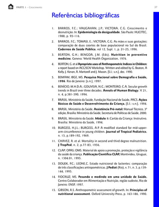 37PARTE 1 – Crescimento
1. BARROS, F.C.; VAUGAHAN, J.P.; VICTORA, C.G. Crescimento e
desnutrição. In: Epidemiologia da desigualdade. São Paulo: HUCITEC,
1988, p. 95-116.
2. BARROS, F.C.; TOMASI, E.; VICTORA, C.G. As mães e suas gestações:
comparação de duas coortes de base populacional no Sul do Brasil.
Cadernos de Saúde Pública, vol 12, Supl. 1, p. 21-25, 1996.
3. BEATON, G.H.; BENGOA, J.M. (Eds). Nutrition in preventive
medicine. Geneva: World Health Organization, 1976.
4. BEATON,G.etalApropriateusesofAnthropometricIndicesinChildren:
a report based on ACC/SCN Workshop. Written and edited by G. Beaton, A
Kelly, J. Kevan, R. Martorell and J. Mason. [S.I.: s.n.], dec. 1990.
5. BEMFAM, IBGE, MS. Pesquisa Nacional sobre Demografia e Saúde,
1996. Rio de Janeiro: [s.n.], 1997.
6. BENÍCIO, M.H.D.A.; GOUVEIA, N.C.; MONTEIRO, C.A. Secular growth
trends in Brazil over three decades. Annals of Human Biology, V. 21,
n. 4, p.381-390, 1994.
7. BRASIL. Ministério da Saúde, Fundação Nacional de Saúde, PACS.Ações
Básicas de Saúde e Desenvolvimento da Criança. [S.I.: s.n;], 1994.
8. BRASIL. Ministério da Saúde. Assistência Pré-natal: Manual Técnico, 3ª
edição, Brasília: Ministério da Saúde, Secretaria de Políticas de Saúde, 2000.
9. BRASIL. Ministério da Saúde. Módulo 1: Cartão da Criança: Instrutivo.
Brasília: Ministério da Saúde, 1994.
10. BURGESS, H.J.L.; BURGESS, A.P. A modified standard for mid-upper-
arm circumference in young children. Journal of Tropical Pediatrics,
n. 15, p.189-192, 1969.
11. CHAVEZ, R. et al. Mortality in second and third degree malnutrition.
J TropPed, n. 2, p.77-83, 1956.
12. CLAP; OPAS; OMS. Material de apoio a promoção, proteção e vigilância
da saúde da criança. Publicação Científica CLAP, Montivideu, Uruguai,
n. 1304.01, 1995.
13. DOUEK, P.C.; LEONE,C. Estado nutricional de lactentes: comparação
de três classificações antropométricas. J Pediat (Rio), v. 71, n. 3, p.139-
144, 1995.
14. FIOCRUZ; MS. Pesando e medindo em uma unidade de Saúde.
Centro Colaborador em Alimentação e Nutrição, região sudeste, Rio de
Janeiro: ENSP, 1997.
15. GIBSON, R.S. Anthropometric assessment of growth. In: Principles of
nutritional assessment. Oxford University Press, p. 163-186, 1990.
Referências bibliográficas
 