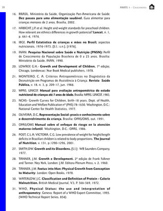38 PARTE 1 – Crescimento
16. BRASIL. Ministério da Saúde, Organização Pan-Americana de Saúde.
Dez passos para uma alimentação saudável, Guia alimentar para
crianças menores de 2 anos. Brasília, 2002.
17. HABICHT, J.P. et al. Height and weight standards for preschool children.
How relevant are ethnics differences in growth potencial? Lancet, n. 1,
p. 661-4, 1974.
18. IBGE. Perfil Estatístico de crianças e mães no Brasil; aspectos
nutricionais. 1974-1975. [S.I.: s.n.], [1976].
19. INAN. Pesquisa Nacional sobre Saúde e Nutrição (PNSN): Perfil
de Crescimento da População Brasileira de 0 a 25 anos. Brasília:
Ministério da Saúde, INAN, 1990.
20. LOWREY, G.H.- Growth and Development of Children. 7ª edição,
Chicago, Londoncac: Year Book Medical publishers, 1978.
21. MONTEIRO, C. A. Critérios Antropométricos no Diagnóstico da
Desnutrição em Programas de Assistência à Criança. Revista Saúde
Pública, v. 18, n. 3, p. 209-17, jun. 1984.
22. MPAS, UNICEF. Manual para avaliação antropométrica do estado
nutricional de crianças até 7 anos de idade. Brasília:MPAS,UNICEF,1983.
23. NCHS- Growth Curves for Children, birth-18 years. Dept. of Health,
Education and Welfare Publication nº (PHS) 78-1650. Washington, D.C.:
National Center for Health Statistics, 1977.
24. OLIVEIRA, D.C. Representação Social: praxis e conhecimento sobre
o desenvolvimento da criança. Brasília: OPAS/OMS, out. 1991.
25. OPAS/OMS Manual sobre el enfoque de riesgo en la atención
materno-infantil. Washington, D.C.: OPAS, 1986.
26. POST, C.L.A; VICTORA, C.G. Low prevalence of weight for height/length
deficits in Brazilian children is related to body proportions. The Journal
of Nutrition, v. 131, p.1290-1296, 2001.
27. SMITH,DW. Growth and its Disordens. [S.I.]: WB Saunders Company,
1977.
28. TANNER, J.M. Growth e Development. 2ª edição de Frank Falkner
and Tanner. Ney York, London: J.M. Editora Plenum Press, v. 2, 1960.
29. TANNER, J.M. Foetus into Man: Physical Growth from Conception
to Maturity. London: Open Books, 1978.
30. WATERLOW, J.C. Classification and Definition of Protein - Calorie
Malnutrition. British Medical Journal, V.3, P. 566-569, 1972.
31. WHO, Physical Status: the use and interpretation of
anthropometry. Geneva: Report of a WHO Expert Committee, 1995.
(WHO Technical Report Series, 854).
 