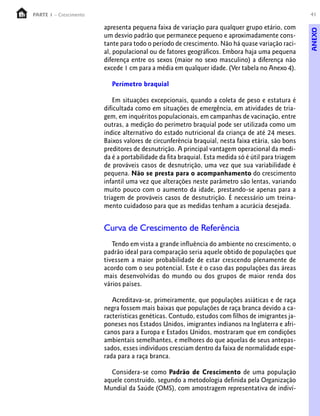 41PARTE 1 – Crescimento
apresenta pequena faixa de variação para qualquer grupo etário, com
um desvio padrão que permanece pequeno e aproximadamente cons-
tante para todo o período de crescimento. Não há quase variação raci-
al, populacional ou de fatores geográficos. Embora haja uma pequena
diferença entre os sexos (maior no sexo masculino) a diferença não
excede 1 cm para a média em qualquer idade. (Ver tabela no Anexo 4).
Perímetro braquial
Em situações excepcionais, quando a coleta de peso e estatura é
dificultada como em situações de emergência, em atividades de tria-
gem, em inquéritos populacionais, em campanhas de vacinação, entre
outras, a medição do perímetro braquial pode ser utilizada como um
índice alternativo do estado nutricional da criança de até 24 meses.
Baixos valores de circunferência braquial, nesta faixa etária, são bons
preditores de desnutrição. A principal vantagem operacional da medi-
da é a portabilidade da fita braquial. Esta medida só é útil para triagem
de prováveis casos de desnutrição, uma vez que sua variabilidade é
pequena. Não se presta para o acompanhamento do crescimento
infantil uma vez que alterações neste parâmetro são lentas, variando
muito pouco com o aumento da idade, prestando-se apenas para a
triagem de prováveis casos de desnutrição. É necessário um treina-
mento cuidadoso para que as medidas tenham a acurácia desejada.
Curva de Crescimento de Referência
Tendo em vista a grande influência do ambiente no crescimento, o
padrão ideal para comparação seria aquele obtido de populações que
tivessem a maior probabilidade de estar crescendo plenamente de
acordo com o seu potencial. Este é o caso das populações das áreas
mais desenvolvidas do mundo ou dos grupos de maior renda dos
vários países.
Acreditava-se, primeiramente, que populações asiáticas e de raça
negra fossem mais baixas que populações de raça branca devido a ca-
racterísticas genéticas. Contudo, estudos com filhos de imigrantes ja-
poneses nos Estados Unidos, imigrantes indianos na Inglaterra e afri-
canos para a Europa e Estados Unidos, mostraram que em condições
ambientais semelhantes, e melhores do que aquelas de seus antepas-
sados, esses indivíduos cresciam dentro da faixa de normalidade espe-
rada para a raça branca.
Considera-se como Padrão de Crescimento de uma população
aquele construido, segundo a metodologia definida pela Organização
Mundial da Saúde (OMS), com amostragem representativa de indiví-
ANEXO
 