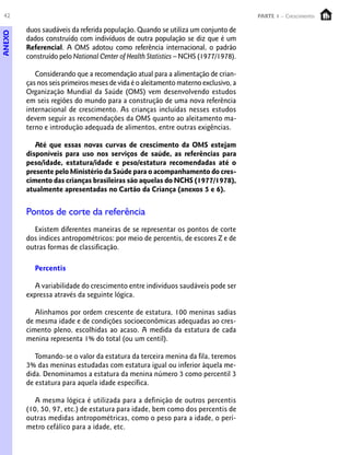 42 PARTE 1 – Crescimento
duos saudáveis da referida população. Quando se utiliza um conjunto de
dados construído com indivíduos de outra população se diz que é um
Referencial. A OMS adotou como referência internacional, o padrão
construído pelo National Center of Health Statistics – NCHS (1977/1978).
Considerando que a recomendação atual para a alimentação de crian-
ças nos seis primeiros meses de vida é o aleitamento materno exclusivo, a
Organização Mundial da Saúde (OMS) vem desenvolvendo estudos
em seis regiões do mundo para a construção de uma nova referência
internacional de crescimento. As crianças incluídas nesses estudos
devem seguir as recomendações da OMS quanto ao aleitamento ma-
terno e introdução adequada de alimentos, entre outras exigências.
Até que essas novas curvas de crescimento da OMS estejam
disponíveis para uso nos serviços de saúde, as referências para
peso/idade, estatura/idade e peso/estatura recomendadas até o
presente pelo Ministério da Saúde para o acompanhamento do cres-
cimento das crianças brasileiras são aquelas do NCHS (1977/1978),
atualmente apresentadas no Cartão da Criança (anexos 5 e 6).
Pontos de corte da referência
Existem diferentes maneiras de se representar os pontos de corte
dos índices antropométricos: por meio de percentis, de escores Z e de
outras formas de classificação.
Percentis
A variabilidade do crescimento entre indivíduos saudáveis pode ser
expressa através da seguinte lógica.
Alinhamos por ordem crescente de estatura, 100 meninas sadias
de mesma idade e de condições socioeconômicas adequadas ao cres-
cimento pleno, escolhidas ao acaso. A medida da estatura de cada
menina representa 1% do total (ou um centil).
Tomando-se o valor da estatura da terceira menina da fila, teremos
3% das meninas estudadas com estatura igual ou inferior àquela me-
dida. Denominamos a estatura da menina número 3 como percentil 3
de estatura para aquela idade específica.
A mesma lógica é utilizada para a definição de outros percentis
(10, 50, 97, etc.) de estatura para idade, bem como dos percentis de
outras medidas antropométricas, como o peso para a idade, o perí-
metro cefálico para a idade, etc.
ANEXO
 