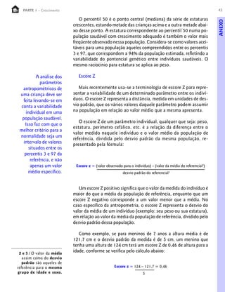 43PARTE 1 – Crescimento
O percentil 50 é o ponto central (mediana) da série de estaturas
crescentes, estando metade das crianças acima e a outra metade abai-
xo desse ponto. A estatura correspondente ao percentil 50 numa po-
pulação saudável com crescimento adequado é também o valor mais
freqüente observado nessa população. Considera-se como valores acei-
táveis para uma população aqueles compreendidos entre os percentis
3 e 97, que correspondem a 94% da população estimada, refletindo a
variabilidade do pontencial genético entre indivíduos saudáveis. O
mesmo raciocínio para estatura se aplica ao peso.
Escore Z
Mais recentemente usa-se a terminologia de escore Z para repre-
sentar a variabilidade de um determinado parâmetro entre os indiví-
duos. O escore Z representa a distância, medida em unidades de des-
vio padrão, que os vários valores daquele parâmetro podem assumir
na população em relação ao valor médio que a mesma apresenta.
O escore Z de um parâmetro individual, qualquer que seja: peso,
estatura, perímetro cefálico, etc. é a relação da diferença entre o
valor medido naquele indivíduo e o valor médio da população de
referência, dividida pelo desvio padrão da mesma população, re-
presentado pela fórmula:
A análise dos
parâmetros
antropométricos de
uma criança deve ser
feita levando-se em
conta a variabilidade
individual em uma
população saudável.
Isso faz com que o
melhor critério para a
normalidade seja um
intervalo de valores
situados entre os
percentis 3 e 97 da
referência, e não
apenas um valor
médio específico.
Escore z = (valor observado para o indivíduo) – (valor da média do referencial2
)
desvio padrão do referencial3
2 e 3 / O valor da média
assim como do desvio
padrão são aqueles de
referência para o mesmo
grupo de idade e sexo.
Um escore Z positivo significa que o valor da medida do indivíduo é
maior do que a média da população de referência, enquanto que um
escore Z negativo corresponde a um valor menor que a média. No
caso específico da antropometria, o escore Z representa o desvio do
valor da média de um indivíduo (exemplo: seu peso ou sua estatura),
em relação ao valor da média da população de referência, dividido pelo
desvio padrão dessa população.
Como exemplo, se para meninos de 7 anos a altura média é de
121,7 cm e o desvio padrão da medida é de 5 cm, um menino que
tenha uma altura de 124 cm terá um escore Z de 0,46 de altura para a
idade, conforme se verifica pelo cálculo abaixo:
Escore z = 124 – 121,7 = 0,46
5
ANEXO
 