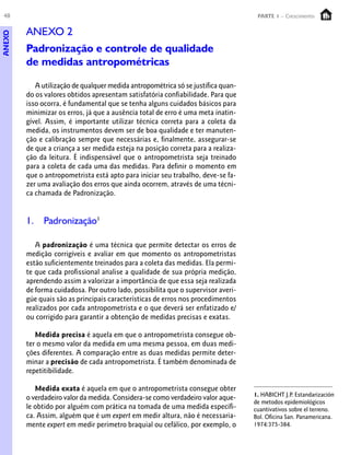48 PARTE 1 – Crescimento
ANEXO 2
Padronização e controle de qualidade
de medidas antropométricas
A utilização de qualquer medida antropométrica só se justifica quan-
do os valores obtidos apresentam satisfatória confiabilidade. Para que
isso ocorra, é fundamental que se tenha alguns cuidados básicos para
minimizar os erros, já que a ausência total de erro é uma meta inatin-
gível. Assim, é importante utilizar técnica correta para a coleta da
medida, os instrumentos devem ser de boa qualidade e ter manuten-
ção e calibração sempre que necessárias e, finalmente, assegurar-se
de que a criança a ser medida esteja na posição correta para a realiza-
ção da leitura. É indispensável que o antropometrista seja treinado
para a coleta de cada uma das medidas. Para definir o momento em
que o antropometrista está apto para iniciar seu trabalho, deve-se fa-
zer uma avaliação dos erros que ainda ocorrem, através de uma técni-
ca chamada de Padronização.
1. Padronização1
A padronização é uma técnica que permite detectar os erros de
medição corrigíveis e avaliar em que momento os antropometristas
estão suficientemente treinados para a coleta das medidas. Ela permi-
te que cada profissional analise a qualidade de sua própria medição,
aprendendo assim a valorizar a importância de que essa seja realizada
de forma cuidadosa. Por outro lado, possibilita que o supervisor averi-
gúe quais são as principais características de erros nos procedimentos
realizados por cada antropometrista e o que deverá ser enfatizado e/
ou corrigido para garantir a obtenção de medidas precisas e exatas.
Medida precisa é aquela em que o antropometrista consegue ob-
ter o mesmo valor da medida em uma mesma pessoa, em duas medi-
ções diferentes. A comparação entre as duas medidas permite deter-
minar a precisão de cada antropometrista. É também denominada de
repetitibilidade.
Medida exata é aquela em que o antropometrista consegue obter
o verdadeiro valor da medida. Considera-se como verdadeiro valor aque-
le obtido por alguém com prática na tomada de uma medida específi-
ca. Assim, alguém que é um expert em medir altura, não é necessaria-
mente expert em medir perímetro braquial ou cefálico, por exemplo, o
1. HABICHT J.P. Estandarización
de metodos epidemiológicos
cuantivativos sobre el terreno.
Bol. Oficina San. Panamericana.
1974:375-384.
ANEXO
 