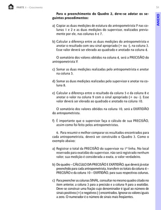 51PARTE 1 – Crescimento
Para o preenchimento do Quadro 2, deve-se adotar os se-
guintes procedimentos:
a) Copiar as duas medições de estatura do antropometrista Y nas co-
lunas 1 e 2 e as duas medições do supervisor, realizados previa-
mente por ele, nas colunas 6 e 7.
b) Calcular a diferença entre as duas medições do antropometrista e
anotar o resultado com seu sinal apropriado (+ ou -), na coluna 3.
Esse valor deverá ser elevado ao quadrado e anotado na coluna 4.
O somatório dos valores obtidos na coluna 4, será a PRECISÃO do
antropometrista Y.
c) Somar as duas medições realizadas pelo antropometrista e anotar
na coluna 5.
d) Somar as duas medições realizadas pelo supervisor e anotar na co-
luna 8.
e) Calcular a diferença entre o resultado da coluna 5 e da coluna 8 e
anotar o valor na coluna 9 com o sinal apropriado (+ ou -). Esse
valor deverá ser elevado ao quadrado e anotado na coluna 10.
O somatório dos valores obtidos na coluna 10, será a EXATIDÃO
do antropometrista.
f) É importante que o supervisor faça o cálculo de sua PRECISÃO,
assim como foi feito pelos antropometristas.
6. Para resumir e melhor comparar os resultados encontrados para
cada antropometrista, deverá ser construído o Quadro 3. Como o
exemplo abaixo:
a) Registrar o total da PRECISÃO do supervisor na 1ª linha. No local
reservado para exatidão do supervisor, não será registrado nenhum
valor; sua medição é considerada a exata, o valor verdadeiro.
b) Do quadro – CÁLCULO DA PRECISÃO E EXATIDÃO, que deverá já estar
preenchido para cada antropometrista, transferir os totais da coluna 4 –
PRECISÃO e da coluna 10 – EXATIDÃO, para suas respectivas colunas.
c) ParapreencherascolunasSINAL,consultarnomesmoquadrocitadono
item anterior, a coluna 3 para a precisão e a coluna 9 para a exatidão.
Deve-se construir uma fração cujo denominador é igual ao número de
sinaispositivos(+)enegativos(-)encontrados. Ignorarosvaloresiguais
a zero. O numerador é o número de sinais mais freqüentes.
ANEXO
 