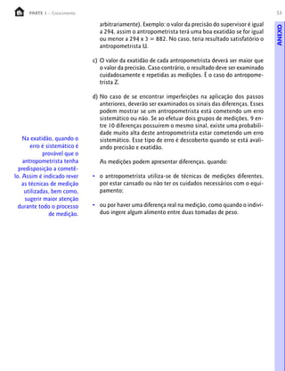 53PARTE 1 – Crescimento
arbitrariamente). Exemplo: o valor da precisão do supervisor é igual
a 294, assim o antropometrista terá uma boa exatidão se for igual
ou menor a 294 x 3 = 882. No caso, teria resultado satisfatório o
antropometrista U.
c) O valor da exatidão de cada antropometrista deverá ser maior que
o valor da precisão. Caso contrário, o resultado deve ser examinado
cuidadosamente e repetidas as medições. É o caso do antropome-
trista Z.
d) No caso de se encontrar imperfeições na aplicação dos passos
anteriores, deverão ser examinados os sinais das diferenças. Esses
podem mostrar se um antropometrista está cometendo um erro
sistemático ou não. Se ao efetuar dois grupos de medições, 9 en-
tre 10 diferenças possuírem o mesmo sinal, existe uma probabili-
dade muito alta deste antropometrista estar cometendo um erro
sistemático. Esse tipo de erro é descoberto quando se está avali-
ando precisão e exatidão.
As medições podem apresentar diferenças, quando:
• o antropometrista utiliza-se de técnicas de medições diferentes,
por estar cansado ou não ter os cuidados necessários com o equi-
pamento;
• ou por haver uma diferença real na medição, como quando o indiví-
duo ingere algum alimento entre duas tomadas de peso.
Na exatidão, quando o
erro é sistemático é
provável que o
antropometrista tenha
predisposição a cometê-
lo. Assim é indicado rever
as técnicas de medição
utilizadas, bem como,
sugerir maior atenção
durante todo o processo
de medição.
ANEXO
 