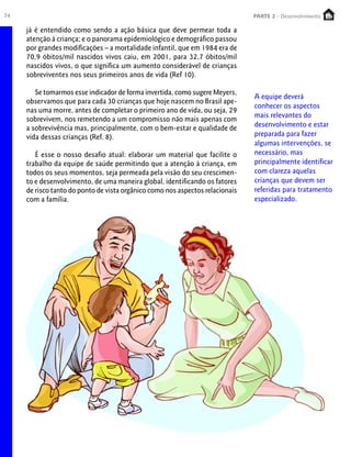 74 PARTE 1 – Crescimento
já é entendido como sendo a ação básica que deve permear toda a
atenção à criança; e o panorama epidemiológico e demográfico passou
por grandes modificações – a mortalidade infantil, que em 1984 era de
70,9 óbitos/mil nascidos vivos caiu, em 2001, para 32,7 óbitos/mil
nascidos vivos, o que significa um aumento considerável de crianças
sobreviventes nos seus primeiros anos de vida (Ref 10).
Se tomarmos esse indicador de forma invertida, como sugere Meyers,
observamos que para cada 30 crianças que hoje nascem no Brasil ape-
nas uma morre, antes de completar o primeiro ano de vida, ou seja, 29
sobrevivem, nos remetendo a um compromisso não mais apenas com
a sobrevivência mas, principalmente, com o bem-estar e qualidade de
vida dessas crianças (Ref. 8).
É esse o nosso desafio atual: elaborar um material que facilite o
trabalho da equipe de saúde permitindo que a atenção à criança, em
todos os seus momentos, seja permeada pela visão do seu crescimen-
to e desenvolvimento, de uma maneira global, identificando os fatores
de risco tanto do ponto de vista orgânico como nos aspectos relacionais
com a família.
A equipe deverá
conhecer os aspectos
mais relevantes do
desenvolvimento e estar
preparada para fazer
algumas intervenções, se
necessário, mas
principalmente identificar
com clareza aquelas
crianças que devem ser
referidas para tratamento
especializado.
PARTE 2 - Desenvolvimento
 