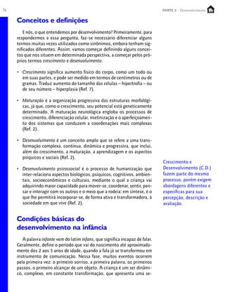 76 PARTE 1 – Crescimento
Conceitos e definições
E nós, o que entendemos por desenvolvimento? Primeiramente, para
respondermos a essa pergunta, faz-se necessário diferenciar alguns
termos muitas vezes utilizados como sinônimos, embora tenham sig-
nificados diferentes. Assim, vamos começar definindo alguns concei-
tos que nos situem em determinada perspectiva, a começar pelos pró-
prios termos crescimento e desenvolvimento.
• Crescimento significa aumento físico do corpo, como um todo ou
em suas partes, e pode ser medido em termos de centímetros ou de
gramas. Traduz aumento do tamanho das células – hipertrofia – ou
de seu número – hiperplasia (Ref. 7).
• Maturação é a organização progressiva das estruturas morfológi-
cas, já que, como o crescimento, seu potencial está geneticamente
determinado. A maturação neurológica engloba os processos de
crescimento, diferenciação celular, mielinização e o aperfeiçoamen-
to dos sistemas que conduzem a coordenações mais complexas
(Ref. 2).
• Desenvolvimento é um conceito amplo que se refere a uma trans-
formação complexa, contínua, dinâmica e progressiva, que inclui,
além do crescimento, a maturação, a aprendizagem e os aspectos
psíquicos e sociais (Ref. 2).
• Desenvolvimento psicossocial é o processo de humanização que
inter-relaciona aspectos biológicos, psíquicos, cognitivos, ambien-
tais, socioeconômicos e culturais, mediante o qual a criança vai
adquirindo maior capacidade para mover-se, coordenar, sentir, pen-
sar e interagir com os outros e o meio que a rodeia; em síntese, é o
que lhe permitirá incorporar-se, de forma ativa e transformadora, à
sociedade em que vive (Ref. 2).
Condições básicas do
desenvolvimento na infância
A palavra infante vem do latim infans, que significa incapaz de falar.
Geralmente, define o período que vai do nascimento até aproximada-
mente dos 2 aos 3 anos de idade, quando a fala já se transformou em
instrumento de comunicação. Nessa fase, muitos eventos ocorrem
pela primeira vez: o primeiro sorriso, a primeira palavra, os primeiros
passos, o primeiro alcançar de um objeto. A criança é um ser dinâmi-
co, complexo, em constante transformação, que apresenta uma se-
Crescimento e
Desenvolvimento (C.D.)
fazem parte do mesmo
processo, porém exigem
abordagens diferentes e
específicas para sua
percepção, descrição e
avaliação.
PARTE 2 - Desenvolvimento
 