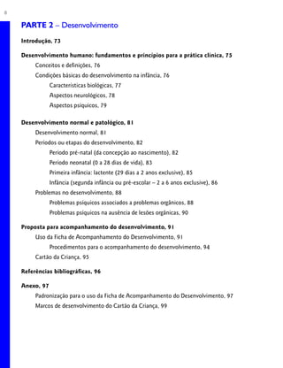 8 PARTE 1 – Crescimento
PARTE 2 – Desenvolvimento
Introdução, 73
Desenvolvimento humano: fundamentos e princípios para a prática clínica, 75
Conceitos e definições, 76
Condições básicas do desenvolvimento na infância, 76
Características biológicas, 77
Aspectos neurológicos, 78
Aspectos psíquicos, 79
Desenvolvimento normal e patológico, 81
Desenvolvimento normal, 81
Períodos ou etapas do desenvolvimento, 82
Período pré-natal (da concepção ao nascimento), 82
Período neonatal (0 a 28 dias de vida), 83
Primeira infância: lactente (29 dias a 2 anos exclusive), 85
Infância (segunda infância ou pré-escolar – 2 a 6 anos exclusive), 86
Problemas no desenvolvimento, 88
Problemas psíquicos associados a problemas orgânicos, 88
Problemas psíquicos na ausência de lesões orgânicas, 90
Proposta para acompanhamento do desenvolvimento, 91
Uso da Ficha de Acompanhamento do Desenvolvimento, 91
Procedimentos para o acompanhamento do desenvolvimento, 94
Cartão da Criança, 95
Referências bibliográficas, 96
Anexo, 97
Padronização para o uso da Ficha de Acompanhamento do Desenvolvimento, 97
Marcos de desenvolvimento do Cartão da Criança, 99
 