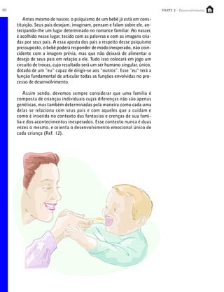 80 PARTE 1 – Crescimento
Antes mesmo de nascer, o psiquismo de um bebê já está em cons-
tituição. Seus pais desejam, imaginam, pensam e falam sobre ele, an-
tecipando-lhe um lugar determinado no romance familiar. Ao nascer,
é acolhido nesse lugar, tecido com as palavras e com as imagens cria-
das por seus pais. A essa aposta dos pais a respeito desse psiquismo
pressuposto, o bebê poderá responder de modo inesperado, não coin-
cidente com a imagem prévia, mas que não deixará de alimentar o
desejo de seus pais em relação a ele. Tudo isso colocará em jogo um
circuito de trocas, cujo resultado será um ser humano singular, único,
dotado de um “eu” capaz de dirigir-se aos “outros”. Esse “eu” terá a
função fundamental de articular todas as funções envolvidas no pro-
cesso de desenvolvimento.
Assim sendo, devemos sempre considerar que uma família é
composta de crianças individuais cujas diferenças não são apenas
genéticas, mas também determinadas pela maneira como cada uma
delas se relaciona com seus pais e com aqueles que a cuidam e
como é inserida no contexto das fantasias e crenças de sua famí-
lia e dos acontecimentos inesperados. Esse contexto nunca é duas
vezes o mesmo, e orienta o desenvolvimento emocional único de
cada criança (Ref. 12).
PARTE 2 - Desenvolvimento
 