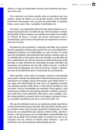 84 PARTE 1 – Crescimento
afetivas, é capaz de desencadear sorrisos mais facilmente que qual-
quer outro som.
Ao se observar um recém-nascido, deve-se considerar que suas
reações, apesar de reflexas em sua grande maioria, estão também
fortemente relacionadas com seu grau de maturidade e condições
físicas, como: sono, fome, saciedade, irritabilidade, etc.
Na clínica, essa capacidade motora de tipo reflexo desperta um in-
teresse muito particular na medida em que, além de traduzir a integri-
dade do SNC, facilita a relação e os cuidados com o bebê. Por exemplo,
os reflexos de busca e sucção são muito importantes para a
amamentação, assim como os de preensão são importantes no manu-
seio com a criança.
Do ponto de vista emocional, a interação mãe-bebê, que já existia
durante a gestação, continua após o parto. Por isso, é tão importante o
alojamento conjunto, nas maternidades ou casas de parto. A criança
que já foi antecipada e fantasiada pela mãe começa a emergir como um
ser, identificando-se nele traços como, por exemplo, a cor dos olhos do
avô, o cabelo do pai, etc. São nas conversas ao redor do berço que serão
formados os laços familiares de sustentação da dupla mãe-bebê, tão
necessários nos primeiros anos de vida. Caberá aos pais, a tarefa da
transmissão da linguagem, por meio de conversas, toques e significa-
ções que são fundamentais para a constituição do seu psiquismo.
Nesse período, a mãe volta sua atenção, interesse e preocupação
para o recém-nascido. Essa dedicação é fundamental para que ela con-
siga oferecer os cuidados, quase ininterruptos, que o bebê solicita – o
que exige certa identificação da mãe com o ele (podemos perceber
essa situação quando o bebê chora e a mãe sabe de imediato se está
com fome, sono ou incomodado, por exemplo). Assim agindo, a mãe
proporciona ao bebê uma sensação de proteção, conforto e sustenta-
ção, tanto física como emocional. Além disso, esses cuidados, tam-
bém representados na maneira como a mãe segura, manipula e mane-
ja o seu bebê, possibilitam que ele se sinta existir (Ref. 12).
Até aqui foi atribuída à mãe ou seu substituto grande importância
no desenvolvimento psíquico do bebê. Mas precisamos lembrar que o
pai também exerce várias funções igualmente fundamentais. A mãe
precisa de um companheiro para apoiá-la, dividir tarefas, dúvidas e
anseios, a fim de que possa ter a tranqüilidade e disponibilidade para
cuidar do seu bebê. O pai também pode, na ausência da mãe ou em
conjunto com ela, exercer as funções ditas maternas – que são
prioritárias, mas não unicamente desenvolvidas por ela.
PARTE 2 - Desenvolvimento
 