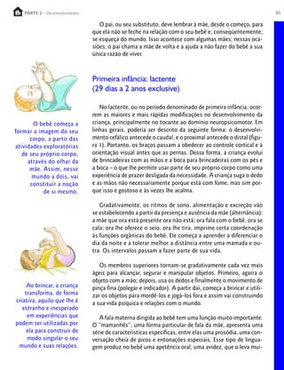 85PARTE 1 – Crescimento
O pai, ou seu substituto, deve lembrar à mãe, desde o começo, para
que ela não se feche na relação com o seu bebê e, conseqüentemente,
se esqueça do mundo. Isso acontece com algumas mães; nessas oca-
siões, o pai chama a mãe de volta e a ajuda a não fazer do bebê a sua
única razão de viver.
Primeira infância: lactente
(29 dias a 2 anos exclusive)
No lactente, ou no período denominado de primeira infância, ocor-
rem as maiores e mais rápidas modificações no desenvolvimento da
criança, principalmente no tocante ao domínio neuropsicomotor. Em
linhas gerais, poderia ser descrito da seguinte forma: o desenvolvi-
mento cefálico antecede o caudal, e o proximal antecede o distal (figu-
ra 1). Portanto, os braços passam a obedecer ao controle cortical e à
orientação visual antes que as pernas. Dessa forma, a criança evolui
de brincadeiras com as mãos e a boca para brincadeiras com os pés e
a boca – o que lhe permite usar parte de seu próprio corpo como uma
experiência de prazer desligada da necessidade. A criança suga o dedo
e as mãos não necessariamente porque está com fome, mas sim por-
que isso é gostoso e às vezes lhe acalma.
Gradativamente, os ritmos de sono, alimentação e excreção vão
se estabelecendo a partir da presença e ausência da mãe (alternância):
a mãe que ora está presente ora não está; ora fala com o bebê, ora se
cala; ora lhe oferece o seio, ora lhe tira, imprime certa coordenação
às funções orgânicas do bebê. Ele começa a aprender a diferenciar o
dia da noite e a tolerar melhor a distância entre uma mamada e ou-
tra. Os intervalos passam a fazer parte de sua vida.
Os membros superiores tornam-se gradativamente cada vez mais
ágeis para alcançar, segurar e manipular objetos. Primeiro, agarra o
objeto com a mão; depois, usa os dedos e finalmente o movimento de
pinça fina (polegar e indicador). A partir daí, começa a brincar e utili-
zar os objetos para mordê-los e jogá-los fora e assim vai construindo
a sua vida psíquica e relações com o mundo.
A fala materna dirigida ao bebê tem uma função muito importante.
O “mamanhês”, uma forma particular de fala da mãe, apresenta uma
série de características específicas, entre elas uma prosódia, uma con-
versação cheia de picos e entonações especiais. Esse tipo de lingua-
gem produz no bebê uma apetência oral, uma avidez, que o leva mui-
O bebê começa a
formar a imagem do seu
corpo, a partir das
atividades exploratórias
de seu próprio corpo,
através do olhar da
mãe. Assim, nesse
mundo a dois, vai
constituir a noção
de si mesmo.
Ao brincar, a criança
transforma, de forma
criativa, aquilo que lhe é
estranho e inesperado
em experiências que
podem ser utilizadas por
ela para construir de
modo singular o seu
mundo e suas relações.
PARTE 2 - Desenvolvimento
 