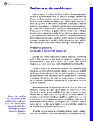 89PARTE 1 – Crescimento
Embora haja medidas
que possam minimizar
as deficiências orgânicas,
ouvir a mãe e ficar atento
ao par mãe-bebê deve
ser uma preocupação
constante da equipe
de saúde.
Problemas no desenvolvimento
Pode-se supor a ocorrência de algum problema de origem orgânica
quando o desenvolvimento não vai bem: por exemplo, síndrome de
Down, paralisia cerebral, possíveis complicações decorrentes da
prematuridade, doenças metabólicas, etc. Nesses casos, o esclareci-
mento diagnóstico e o tratamento específico e adequado sempre se
impõem. Mesmo assim, e mais ainda quando existe uma lesão patoló-
gica explicitada, é de suma importância que a preocupação não se res-
trinja apenas a melhorar o quadro clínico ou tratar as patologias
intercorrentes, mas também cuidar do par mãe-bebê. A preocupação,
o olhar sobre a dupla mãe-bebê, nos permitirá acompanhar os desdo-
bramentos dessas patologias que tanto afetam o desenvolvimento das
crianças, uma vez que o exercício da função materna junto ao filho
será decisivo para o tratamento dessas patologias de base orgânica.
Problemas psíquicos
associados a problemas orgânicos
Quando uma criança nasce com alterações orgânicas, o contraste
entre o filho esperado e o que acaba de nascer afeta radicalmente a
função materna, já que a mãe se debate com o luto da perda do filho
imaginado, podendo sentir esse recém-chegado como um estranho.
Manter a conexão do bebê com o mundo é uma tarefa que pode
ficar profundamente alterada quando o déficit constitucional do bebê
produz um desencontro entre ele e sua mãe. Esse desencontro apare-
ce, por um lado, como o efeito de uma dor que se instala, suprimindo
o prazer do intercâmbio mãe-bebê; por outro, mantém-se empobreci-
do por causa da ausência ou precariedade das respostas do bebê aos
cuidados maternos.
A conseqüência de um distanciamento entre a mãe e o filho pode
ser grave, se prolongada por alguns meses, até irreversível. Assim,
não se deve perder a oportunidade de se intervir o mais precoce-
mente nas manifestações patológicas do sistema nervoso e
neuromuscular. As características hipotônicas podem acentuar-se e
transformar-se em mais permanentes, e a lentidão da maturação, já
originalmente comprometida, pode agravar-se. O início da consti-
tuição do “eu” também sofrerá abalos, comprometendo a sua tarefa
de articular as funções neuropsicomotoras.
A função paterna, cuja representação diante do bebê é freqüen-
temente exercida nos primeiros meses pelo personagem materno,
PARTE 2 - Desenvolvimento
 