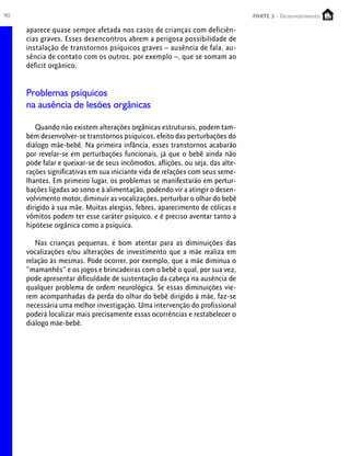 90 PARTE 1 – Crescimento
aparece quase sempre afetada nos casos de crianças com deficiên-
cias graves. Esses desencontros abrem a perigosa possibilidade de
instalação de transtornos psíquicos graves – ausência de fala, au-
sência de contato com os outros, por exemplo –, que se somam ao
déficit orgânico.
Problemas psíquicos
na ausência de lesões orgânicas
Quando não existem alterações orgânicas estruturais, podem tam-
bém desenvolver-se transtornos psíquicos, efeito das perturbações do
diálogo mãe-bebê. Na primeira infância, esses transtornos acabarão
por revelar-se em perturbações funcionais, já que o bebê ainda não
pode falar e queixar-se de seus incômodos, aflições, ou seja, das alte-
rações significativas em sua iniciante vida de relações com seus seme-
lhantes. Em primeiro lugar, os problemas se manifestarão em pertur-
bações ligadas ao sono e à alimentação, podendo vir a atingir o desen-
volvimento motor, diminuir as vocalizações, perturbar o olhar do bebê
dirigido à sua mãe. Muitas alergias, febres, aparecimento de cólicas e
vômitos podem ter esse caráter psíquico, e é preciso aventar tanto a
hipótese orgânica como a psíquica.
Nas crianças pequenas, é bom atentar para as diminuições das
vocalizações e/ou alterações de investimento que a mãe realiza em
relação às mesmas. Pode ocorrer, por exemplo, que a mãe diminua o
“mamanhês” e os jogos e brincadeiras com o bebê o qual, por sua vez,
pode apresentar dificuldade de sustentação da cabeça na ausência de
qualquer problema de ordem neurológica. Se essas diminuições vie-
rem acompanhadas da perda do olhar do bebê dirigido à mãe, faz-se
necessária uma melhor investigação. Uma intervenção do profissional
poderá localizar mais precisamente essas ocorrências e restabelecer o
diálogo mãe-bebê.
PARTE 2 - Desenvolvimento
 