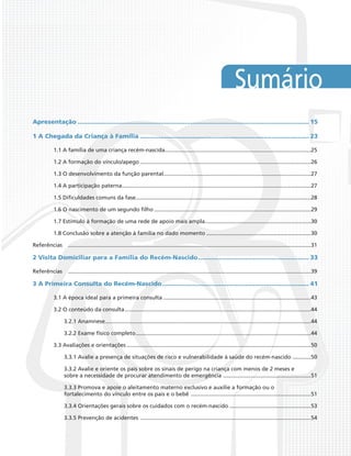 Sumário
Apresentação............................................................................................................................ 15
1 A Chegada da Criança à Família........................................................................................... 23
1.1 A família de uma criança recém-nascida................................................................................................25
1.2 A formação do vínculo/apego................................................................................................................26
1.3 O desenvolvimento da função parental.................................................................................................27
1.4 A participação paterna............................................................................................................................27
1.5 Dificuldades comuns da fase...................................................................................................................28
1.6 O nascimento de um segundo filho.......................................................................................................29
1.7 Estímulo à formação de uma rede de apoio mais ampla......................................................................30
1.8 Conclusão sobre a atenção à família no dado momento.....................................................................30
Referências	 ...............................................................................................................................................................31
2 Visita Domiciliar para a Família do Recém-Nascido............................................................ 33
Referências	 ...............................................................................................................................................................39
3 A Primeira Consulta do Recém-Nascido............................................................................... 41
3.1 A época ideal para a primeira consulta.................................................................................................43
3.2 O conteúdo da consulta..........................................................................................................................44
3.2.1 Anamnese.......................................................................................................................................44
3.2.2 Exame físico completo...................................................................................................................44
3.3 Avaliações e orientações.........................................................................................................................50
3.3.1 Avalie a presença de situações de risco e vulnerabilidade à saúde do recém-nascido ............50
3.3.2 Avalie e oriente os pais sobre os sinais de perigo na criança com menos de 2 meses e
sobre a necessidade de procurar atendimento de emergência ..........................................................51
3.3.3 Promova e apoie o aleitamento materno exclusivo e auxilie a formação ou o
fortalecimento do vínculo entre os pais e o bebê ...............................................................................51
3.3.4 Orientações gerais sobre os cuidados com o recém-nascido......................................................53
3.3.5 Prevenção de acidentes ................................................................................................................54
 