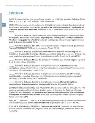 104
Ministério da Saúde | Secretaria de Atenção à Saúde | Departamento de Atenção Básica
Referências
BLANK, D. A puericultura hoje: um enfoque apoiado em evidências. Jornal de Pediatria, Rio de
Janeiro, v. 79, n. 1, p. 13-22, maio/jun. 2003. Suplemento.
BRASIL. Ministério da Saúde. Departamento de Vigilância Epidemiológica. Coordenação-Geral
do Programa Nacional de Imunizações. Introdução da vacina meningocócica c (conjugada) no
calendário de vacinação da criança: incorporação no 2º semestre de 2010. Brasília: Editora MS,
2010b.
______. Ministério da Saúde. Departamento de Vigilância Epidemiológica. Coordenação-Geral
do Programa Nacional de Imunizações. Proposta para a Introdução da vacina pneumocócica
10-valente (conjugada) no calendário básico de vacinação da criança: incorporação em março
de 2010. Brasília: Editora MS, 2010a.
______. Ministério da Saúde. DST-AIDS: vacinas. Disponível em: <http://www.aids.gov.br/data/
Pages/LUMIS6B3265E4PTBRIE.html>. Acesso em: 7 maio 2012d.
______. Ministério da Saúde. Informações sobre introdução de novos imunobiológicos aos
calendários de vacinação da criança, adolescente, adulto e idoso. Disponível em: <http://portal.
saude.gov.br/portal/arquivos/pdf/novos_imunobiologicos.pdf>. Acesso em: 7 maio 2012c.
______. Ministério da Saúde. Manual dos centros de referência para imunobiológicos especiais.
3. ed. Brasília: Editora MS, 2007a.
______. Ministério da Saúde. Secretaria de Vigilância em Saúde. Calendário básico de
vacinação da criança. Disponível em: <http://portal.saude.gov.br/portal/saude/visualizar_texto.
cfm?idtxt=2146>. Acesso em: 7 maio 2012a.
______. Ministério da Saúde. Secretaria de Vigilância em Saúde. Centros de referência de
imunobiológicos especiais. Disponível em: <http://portal.saude.gov.br/portal/arquivos/pdf/
indicacoes_cries.pdf>. Acesso em: 7 maio 2012b.
______. Ministério da Saúde. Secretaria de Vigilância em Saúde. Manual de vigilância
epidemiológica de eventos adversos pós-vacinação. Brasília: Editora MS, 2007b.
CENTERS FOR DISEASE CONTROL AND PREVENTION. The National Institutes of Health. The HIV
medicine association of the infectious diseases society of America. The Pediatric Infectious
Diseases Society. Guidelines for prevention and treatment of opportunistic infections among
HIV-exposed and HIV-infected children. June 2008. Disponível em: <http://AIDSinfo.nih.gov>.
Acesso em: 7 maio 2012.
MOSS, W. J.; CLEMENTS, C. J.; HALSEY, N. A. Immunization of children at risk of infection with human
immunodeficiency virus. Bulletin of the World Health Organization, v. 81, n. 1, p. 61-70, 2003.
SOCIEDADE BRASILEIRA DE PEDIATRIA. Calendário vacinal 2008. Disponível em: <http://www.
sbp.com.br/show_item2.cfm?id_categoria=21&id_detalhe=2619&tipo_detalhe=s>. Acesso em: 7
maio 2012.
 