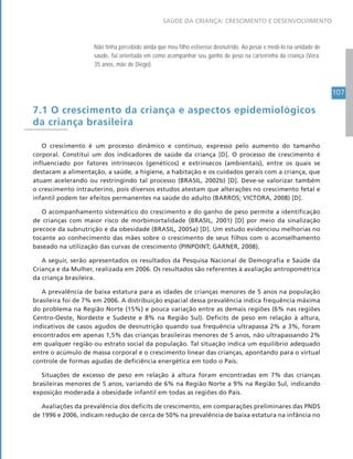 107
SAÚDE DA CRIANÇA: CRESCIMENTO E DESENVOLVIMENTO
Não tinha percebido ainda que meu filho estivesse desnutrido. Ao pesar e medi-lo na unidade de
saúde, fui orientada em como acompanhar seu ganho de peso na carteirinha da criança (Vera,
35 anos, mãe de Diego).
7.1 O crescimento da criança e aspectos epidemiológicos
da criança brasileira
O crescimento é um processo dinâmico e contínuo, expresso pelo aumento do tamanho
corporal. Constitui um dos indicadores de saúde da criança [D]. O processo de crescimento é
influenciado por fatores intrínsecos (genéticos) e extrínsecos (ambientais), entre os quais se
destacam a alimentação, a saúde, a higiene, a habitação e os cuidados gerais com a criança, que
atuam acelerando ou restringindo tal processo (BRASIL, 2002b) [D]. Deve-se valorizar também
o crescimento intrauterino, pois diversos estudos atestam que alterações no crescimento fetal e
infantil podem ter efeitos permanentes na saúde do adulto (BARROS; VICTORA, 2008) [D].
O acompanhamento sistemático do crescimento e do ganho de peso permite a identificação
de crianças com maior risco de morbimortalidade (BRASIL, 2001) [D] por meio da sinalização
precoce da subnutrição e da obesidade (BRASIL, 2005a) [D]. Um estudo evidenciou melhorias no
tocante ao conhecimento das mães sobre o crescimento de seus filhos com o aconselhamento
baseado na utilização das curvas de crescimento (PINPOINT; GARNER, 2008).
A seguir, serão apresentados os resultados da Pesquisa Nacional de Demografia e Saúde da
Criança e da Mulher, realizada em 2006. Os resultados são referentes à avaliação antropométrica
da criança brasileira.
A prevalência de baixa estatura para as idades de crianças menores de 5 anos na população
brasileira foi de 7% em 2006. A distribuição espacial dessa prevalência indica frequência máxima
do problema na Região Norte (15%) e pouca variação entre as demais regiões (6% nas regiões
Centro-Oeste, Nordeste e Sudeste e 8% na Região Sul). Deficits de peso em relação à altura,
indicativos de casos agudos de desnutrição quando sua frequência ultrapassa 2% a 3%, foram
encontrados em apenas 1,5% das crianças brasileiras menores de 5 anos, não ultrapassando 2%
em qualquer região ou estrato social da população. Tal situação indica um equilíbrio adequado
entre o acúmulo de massa corporal e o crescimento linear das crianças, apontando para o virtual
controle de formas agudas de deficiência energética em todo o País.
Situações de excesso de peso em relação à altura foram encontradas em 7% das crianças
brasileiras menores de 5 anos, variando de 6% na Região Norte a 9% na Região Sul, indicando
exposição moderada à obesidade infantil em todas as regiões do País.
Avaliações da prevalência dos deficits de crescimento, em comparações preliminares das PNDS
de 1996 e 2006, indicam redução de cerca de 50% na prevalência de baixa estatura na infância no
 