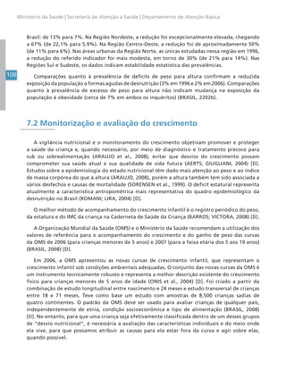 108
Ministério da Saúde | Secretaria de Atenção à Saúde | Departamento de Atenção Básica
Brasil: de 13% para 7%. Na Região Nordeste, a redução foi excepcionalmente elevada, chegando
a 67% (de 22,1% para 5,9%). Na Região Centro-Oeste, a redução foi de aproximadamente 50%
(de 11% para 6%). Nas áreas urbanas da Região Norte, as únicas estudadas nessa região em 1996,
a redução do referido indicador foi mais modesta, em torno de 30% (de 21% para 14%). Nas
Regiões Sul e Sudeste, os dados indicam estabilidade estatística das prevalências.
Comparações quanto à prevalência de deficits de peso para altura confirmam a reduzida
exposição da população a formas agudas de desnutrição (3% em 1996 e 2% em 2006). Comparações
quanto à prevalência de excesso de peso para altura não indicam mudança na exposição da
população à obesidade (cerca de 7% em ambos os inquéritos) (BRASIL, 2202b).
7.2 Monitorização e avaliação do crescimento
A vigilância nutricional e o monitoramento do crescimento objetivam promover e proteger
a saúde da criança e, quando necessário, por meio de diagnóstico e tratamento precoce para
sub ou sobrealimentação (ARAUJO et al., 2008), evitar que desvios do crescimento possam
comprometer sua saúde atual e sua qualidade de vida futura (AERTS; GIUGLIANI, 2004) [D].
Estudos sobre a epidemiologia do estado nutricional têm dado mais atenção ao peso e ao índice
de massa corpórea do que à altura (ARAUJO, 2008), porém a altura também tem sido associada a
vários desfechos e causas de mortalidade (SORENSEN et al., 1999). O deficit estatural representa
atualmente a característica antropométrica mais representativa do quadro epidemiológico da
desnutrição no Brasil (ROMANI; LIRA, 2004) [D].
O melhor método de acompanhamento do crescimento infantil é o registro periódico do peso,
da estatura e do IMC da criança na Caderneta de Saúde da Criança (BARROS; VICTORA, 2008) [D].
A Organização Mundial da Saúde (OMS) e o Ministério da Saúde recomendam a utilização dos
valores de referência para o acompanhamento do crescimento e do ganho de peso das curvas
da OMS de 2006 (para crianças menores de 5 anos) e 2007 (para a faixa etária dos 5 aos 19 anos)
(BRASIL, 2008) [D].
Em 2006, a OMS apresentou as novas curvas de crescimento infantil, que representam o
crescimento infantil sob condições ambientais adequadas. O conjunto das novas curvas da OMS é
um instrumento tecnicamente robusto e representa a melhor descrição existente do crescimento
físico para crianças menores de 5 anos de idade (ONIS et al., 2004) [D]. Foi criado a partir da
combinação de estudo longitudinal entre nascimento e 24 meses e estudo transversal de crianças
entre 18 e 71 meses. Teve como base um estudo com amostras de 8.500 crianças sadias de
quatro continentes. O padrão da OMS deve ser usado para avaliar crianças de qualquer país,
independentemente de etnia, condição socioeconômica e tipo de alimentação (BRASIL, 2008)
[D]. No entanto, para que uma criança seja efetivamente classificada dentro de um desses grupos
de “desvio nutricional”, é necessária a avaliação das características individuais e do meio onde
ela vive, para que possamos atribuir as causas para ela estar fora da curva e agir sobre elas,
quando possível.
 