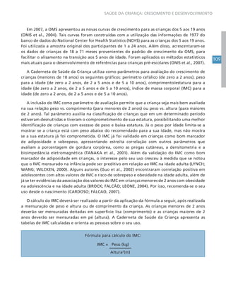 109
SAÚDE DA CRIANÇA: CRESCIMENTO E DESENVOLVIMENTO
Em 2007, a OMS apresentou as novas curvas de crescimento para as crianças dos 5 aos 19 anos
(ONIS et al., 2004). Tais curvas foram construídas com a utilização das informações de 1977 do
banco de dados do National Center for Health Statistics (NCHS) para as crianças dos 5 aos 19 anos.
Foi utilizada a amostra original dos participantes de 1 a 24 anos. Além disso, acrescentaram-se
os dados de crianças de 18 a 71 meses provenientes do padrão de crescimento da OMS, para
facilitar o alisamento na transição aos 5 anos de idade. Foram aplicados os métodos estatísticos
mais atuais para o desenvolvimento de referências para crianças pré-escolares (ONIS et al., 2007).
A Caderneta de Saúde da Criança utiliza como parâmetros para avaliação do crescimento de
crianças (menores de 10 anos) os seguintes gráficos: perímetro cefálico (de zero a 2 anos), peso
para a idade (de zero a 2 anos, de 2 a 5 anos e de 5 a 10 anos), comprimento/estatura para a
idade (de zero a 2 anos, de 2 a 5 anos e de 5 a 10 anos), índice de massa corporal (IMC) para a
idade (de zero a 2 anos, de 2 a 5 anos e de 5 a 10 anos).
A inclusão do IMC como parâmetro de avaliação permite que a criança seja mais bem avaliada
na sua relação peso vs. comprimento (para menores de 2 anos) ou peso vs. altura (para maiores
de 2 anos). Tal parâmetro auxilia na classificação de crianças que em um determinado período
estiveram desnutridas e tiveram o comprometimento de sua estatura, possibilitando uma melhor
identificação de crianças com excesso de peso e baixa estatura. Já o peso por idade limita-se a
mostrar se a criança está com peso abaixo do recomendado para a sua idade, mas não mostra
se a sua estatura já foi comprometida. O IMC já foi validado em crianças como bom marcador
de adiposidade e sobrepeso, apresentando estreita correlação com outros parâmetros que
avaliam a porcentagem de gordura corpórea, como as pregas cutâneas, a densitometria e a
bioimpedância eletromagnética (TANAKA et al., 2001). Além da validação do IMC como bom
marcador de adiposidade em crianças, o interesse pelo seu uso cresceu à medida que se notou
que o IMC mensurado na infância pode ser preditivo em relação ao IMC na idade adulta (LYNCH;
WANG; WILCKEN, 2000). Alguns autores (Guo et al., 2002) encontraram correlação positiva em
adolescentes com altos valores de IMC e risco de sobrepeso e obesidade na idade adulta, além de
já se ter evidências da associação dos valores do IMC em crianças menores de 2 anos com obesidade
na adolescência e na idade adulta (BROCK; FALCÃO; LEONE, 2004). Por isso, recomenda-se o seu
uso desde o nascimento (CARDOSO; FALCAO, 2007).
O cálculo do IMC deverá ser realizado a partir da aplicação da fórmula a seguir, após realizada
a mensuração de peso e altura ou de comprimento da criança. As crianças menores de 2 anos
deverão ser mensuradas deitadas em superfície lisa (comprimento) e as crianças maiores de 2
anos deverão ser mensuradas em pé (altura). A Caderneta de Saúde da Criança apresenta as
tabelas de IMC calculadas e orienta as pessoas sobre o seu uso.
Fórmula para cálculo do IMC:
IMC = Peso (kg)
Altura2
(m)
 