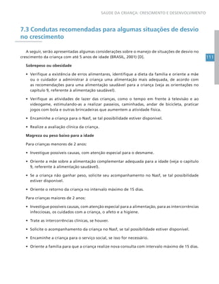 111
SAÚDE DA CRIANÇA: CRESCIMENTO E DESENVOLVIMENTO
7.3 Condutas recomendadas para algumas situações de desvio
no crescimento
A seguir, serão apresentadas algumas considerações sobre o manejo de situações de desvio no
crescimento da criança com até 5 anos de idade (BRASIL, 2001) [D].
Sobrepeso ou obesidade
• Verifique a existência de erros alimentares, identifique a dieta da família e oriente a mãe
ou o cuidador a administrar à criança uma alimentação mais adequada, de acordo com
as recomendações para uma alimentação saudável para a criança (veja as orientações no
capítulo 9, referente à alimentação saudável).
• Verifique as atividades de lazer das crianças, como o tempo em frente à televisão e ao
videogame, estimulando-as a realizar passeios, caminhadas, andar de bicicleta, praticar
jogos com bola e outras brincadeiras que aumentem a atividade física.
• Encaminhe a criança para o Nasf, se tal possibilidade estiver disponível.
• Realize a avaliação clínica da criança.
Magreza ou peso baixo para a idade
Para crianças menores de 2 anos:
• Investigue possíveis causas, com atenção especial para o desmame.
• Oriente a mãe sobre a alimentação complementar adequada para a idade (veja o capítulo
9, referente à alimentação saudável).
• Se a criança não ganhar peso, solicite seu acompanhamento no Nasf, se tal possibilidade
estiver disponível.
• Oriente o retorno da criança no intervalo máximo de 15 dias.
Para crianças maiores de 2 anos:
• Investigue possíveis causas, com atenção especial para a alimentação, para as intercorrências
infecciosas, os cuidados com a criança, o afeto e a higiene.
• Trate as intercorrências clínicas, se houver.
• Solicite o acompanhamento da criança no Nasf, se tal possibilidade estiver disponível.
• Encaminhe a criança para o serviço social, se isso for necessário.
• Oriente a família para que a criança realize nova consulta com intervalo máximo de 15 dias.
 