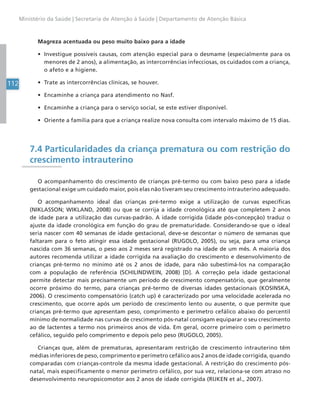 112
Ministério da Saúde | Secretaria de Atenção à Saúde | Departamento de Atenção Básica
Magreza acentuada ou peso muito baixo para a idade
• Investigue possíveis causas, com atenção especial para o desmame (especialmente para os
menores de 2 anos), a alimentação, as intercorrências infecciosas, os cuidados com a criança,
o afeto e a higiene.
• Trate as intercorrências clínicas, se houver.
• Encaminhe a criança para atendimento no Nasf.
• Encaminhe a criança para o serviço social, se este estiver disponível.
• Oriente a família para que a criança realize nova consulta com intervalo máximo de 15 dias.
7.4 Particularidades da criança prematura ou com restrição do
crescimento intrauterino
O acompanhamento do crescimento de crianças pré-termo ou com baixo peso para a idade
gestacional exige um cuidado maior, pois elas não tiveram seu crescimento intrauterino adequado.
O acompanhamento ideal das crianças pré-termo exige a utilização de curvas específicas
(NIKLASSON; WIKLAND, 2008) ou que se corrija a idade cronológica até que completem 2 anos
de idade para a utilização das curvas-padrão. A idade corrigida (idade pós-concepção) traduz o
ajuste da idade cronológica em função do grau de prematuridade. Considerando-se que o ideal
seria nascer com 40 semanas de idade gestacional, deve-se descontar o número de semanas que
faltaram para o feto atingir essa idade gestacional (RUGOLO, 2005), ou seja, para uma criança
nascida com 36 semanas, o peso aos 2 meses será registrado na idade de um mês. A maioria dos
autores recomenda utilizar a idade corrigida na avaliação do crescimento e desenvolvimento de
crianças pré-termo no mínimo até os 2 anos de idade, para não subestimá-los na comparação
com a população de referência (SCHILINDWEIN, 2008) [D]. A correção pela idade gestacional
permite detectar mais precisamente um período de crescimento compensatório, que geralmente
ocorre próximo do termo, para crianças pré-termo de diversas idades gestacionais (KOSINSKA,
2006). O crescimento compensatório (catch up) é caracterizado por uma velocidade acelerada no
crescimento, que ocorre após um período de crescimento lento ou ausente, o que permite que
crianças pré-termo que apresentam peso, comprimento e perímetro cefálico abaixo do percentil
mínimo de normalidade nas curvas de crescimento pós-natal consigam equiparar o seu crescimento
ao de lactentes a termo nos primeiros anos de vida. Em geral, ocorre primeiro com o perímetro
cefálico, seguido pelo comprimento e depois pelo peso (RUGOLO, 2005).
Crianças que, além de prematuras, apresentaram restrição de crescimento intrauterino têm
médias inferiores de peso, comprimento e perímetro cefálico aos 2 anos de idade corrigida, quando
comparadas com crianças-controle da mesma idade gestacional. A restrição do crescimento pós-
natal, mais especificamente o menor perímetro cefálico, por sua vez, relaciona-se com atraso no
desenvolvimento neuropsicomotor aos 2 anos de idade corrigida (RIJKEN et al., 2007).
 