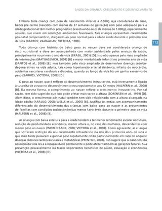113
SAÚDE DA CRIANÇA: CRESCIMENTO E DESENVOLVIMENTO
Embora toda criança com peso de nascimento inferior a 2.500g seja considerada de risco,
bebês pré-termo (nascidos com menos de 37 semanas de gestação) com peso adequado para a
idade gestacional têm melhor prognóstico (excetuando-se os de menos de 1.000g), especialmente
aqueles que vivem em condições ambientais favoráveis. Tais crianças apresentam crescimento
pós-natal compensatório, chegando ao peso normal para a idade ainda durante o primeiro ano
de vida (BARROS; VAUGAHAN; VICTORA, 1988).
Toda criança com história de baixo peso ao nascer deve ser considerada criança de
risco nutricional e deve ser acompanhada com maior assiduidade pelos serviços de saúde,
principalmente no primeiro ano de vida (BRASIL, 2001) [D]. Isso não apenas pelo risco ampliado
de internações (MATIJASEVICH, 2008) [B] e maior mortalidade infantil no primeiro ano de vida
(SANTOS et al., 2008) [B], mas também pelo risco ampliado de desenvolver doenças crônico-
degenerativas na vida adulta, tais como hipertensão arterial sistêmica, infarto do miocárdio,
acidentes vasculares cerebrais e diabetes, quando ao longo da vida há um ganho excessivo de
peso (BARROS; VICTORA, 2008) [D].
O peso ao nascer, que é reflexo do desenvolvimento intrauterino, está inversamente ligado
à suspeita de atraso no desenvolvimento neuropsicomotor aos 12 meses (HALPERN et al., 2008)
[B]. Da mesma forma, o comprimento ao nascer reflete o crescimento intrauterino. Por tal
razão, tem sido sugerido que isso pode afetar mais tarde a altura (SORENSEN et al., 1999) [D].
Além disso, o crescimento pós-natal também tem sido relacionado com a altura alcançada na
idade adulta (ARAUJO, 2008; WELLS et al., 2005) [B]. Justifica-se, então, um acompanhamento
diferenciado do desenvolvimento das crianças com baixo peso ao nascer e as provenientes
de famílias com condições socioeconômicas menos favoráveis durante o primeiro ano de vida
(HALPERN et al., 2008) [B].
As crianças com baixa estatura para a idade tendem a ter menor rendimento escolar no futuro,
redução da produtividade econômica, menor altura e, no caso das mulheres, descendentes com
menor peso ao nascer (WORLD BANK, 2008; VICTORA et al., 2008). Como agravante, as crianças
que sofreram restrição do seu crescimento intrauterino ou nos dois primeiros anos de vida e
que mais tarde passaram a ganhar peso rapidamente estão particularmente em risco de adquirir
doenças crônicas cardiovasculares e metabólicas (PRENTICE, 2008). Isso sugere que o dano sofrido
no início da vida lev a à incapacidade permanente e pode afetar também as gerações futuras. Sua
prevenção provavelmente irá trazer importantes benefícios de saúde, educação e econômicos
(VICTORA et al., 2008) [D].
 