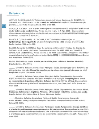 114
Ministério da Saúde | Secretaria de Atenção à Saúde | Departamento de Atenção Básica
Referências
AERTS, D. R.; GIUGLIANI, E. R. Vigilância do estado nutricional da criança. In: DUNCAN, B.;
SCHMIDT, M. I.; GIUGLIANI, E. R. (Ed.). Medicina ambulatorial: condutas clínicas em atenção
primária. 3. ed. Porto Alegre: Artmed; 2004, p.180-189.
ARAUJO, C. L. P. et al. . Size at birth and height in early adolescence: a prospective birth cohort
study. Cadernos de Saúde Pública, Rio de Janeiro, v. 24, n. 4, Apr. 2008. Disponível em:
<http://www.scielosp.org/scielo.php?script=sci_arttext&pid=S0102-311X2008000400018&lng=en
&nrm=iso>. Acesso em: 7 maio 2012.
BARROS, F. C.; VAUGAHAN, J. P.; VICTORA, C. G. Crescimento e desnutrição. In: ______.
Epidemiologia da desigualdade: um estudo longitudinal de 6.000 crianças brasileiras. São
Paulo: Hucitec, 1988. p. 94-116.
BARROS, Fernando C.; VICTORA, Cesar G.. Maternal-child health in Pelotas, Rio Grande do
Sul State, Brazil: major conclusions from comparisons of the 1982, 1993, and 2004 birth
cohorts. Cad. Saúde Pública, Rio de Janeiro, v. 24, 2008. Suplemento 3. Disponível em: <http://
www.scielosp.org/scielo.php?script=sci_arttext&pid=S0102-311X2008001500012&lng=en&nrm=i
so>. Acesso em: 7 maio 2012.
BRASIL. Ministério da Saúde. Manual para a utilização da caderneta de saúde da criança.
Brasília: Editora MS, 2005b.
______. Ministério da Saúde. Secretaria de Atenção à Saúde. Coordenação Geral da Política de
Alimentação e Nutrição. Manual de atendimento da criança com desnutrição grave em nível
hospitalar. Brasília: Editora MS, 2005a.
______. Ministério da Saúde. Secretaria de Atenção à Saúde. Departamento de Atenção
Básica. Coordenação-Geral da Política de Alimentação e Nutrição. Incorporação das curvas
de crescimento da Organização Mundial da Saúde de 2006 e 2007 no SISVAN. Disponível em:
<http://dtr2004.saude.gov.br/nutricao/documentos/curvas_oms_2006_2007.pdf>. Acesso em: 21
maio 2008.
______. Ministério da Saúde. Secretaria de Atenção à Saúde. Departamento de Atenção Básica.
Protocolos do Sistema de Vigilância Alimentar e Nutricional – SISVAN na assistência à saúde.
Brasília: Editora MS, 2008a. (Série B. Textos Básicos de Saúde).
______. Ministério da Saúde. Secretaria de Políticas de Saúde. Departamento de Atenção
Básica. Saúde da criança: acompanhamento do crescimento e desenvolvimento infantil. Brasília:
Editora MS, 2002a.
______. Ministério da Saúde. Secretaria de Políticas de Saúde. Fundamentos técnico-científicos
e orientações práticas para o acompanhamento do crescimento e desenvolvimento. mar. 2001.
Disponível em: <http://www.educacaofisica.com.br/biblioteca/fundamentos-tecnico-cientificos-
e-orientacoes-para-o-acompanhamento-do-crescimento-e-desenvolvimento.pdf>. Acesso em: 7
maio 2012.
 
