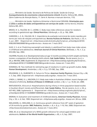 115
SAÚDE DA CRIANÇA: CRESCIMENTO E DESENVOLVIMENTO
______. Ministério da Saúde. Secretaria de Políticas de Saúde. Saúde da Criança.
Acompanhamento do crescimento e desenvolvimento infantil. Brasília: Editora MS, 2002b.
(Série Cadernos de Atenção Básica, 11. Série A: Normas e manuais técnicos, 173).
______. Ministério da Saúde. Vigilância Alimentar e Nutricional (SISVAN). Orientações para
a coleta e análise de dados antropométricos em serviços de saúde: norma técnica. Brasília:
Editora MS, 2011.
BROCK, R. S.; FALCÃO, M. C.; LEONE, C. Body mass index references values for newborn
according to gestational age. Clinical Nutrition, Edinburgh, v. 23, p. 766, 2004.
CARDOSO, L. E. B.; FALCAO, M. C. Importância da avaliação nutricional de recém-nascidos pré-
termo por meio de relações antropométricas. Revista Paulista de Pediatria, São Paulo, v. 25, n.
2, jun. 2007. Disponível em: <http://www.scielo.br/scielo.php?script=sci_arttext&pid=S0103-
05822007000200007&lng=en&nrm=iso>. Acesso em: 7 maio 2012.
GUO, S. S. et al. Predicting overweight and obesity in adulthood from body mass index values
in childhood and adolescence. American Journal of Clinical Nutrition, Bethesda, v. 76, n. 3, p.
653-658, Sep. 2002.
HALPERN, Ricardo et al. Developmental status at age 12 months according to birth weight and family
income: a comparison of two Brazilian birth cohorts. Cad. Saúde Pública, Rio de Janeiro, [s.n.], v.
24, p. 444-450, 2008. (Suplemento 3). Disponível em: <http://www.scielosp.org/scielo.php?script=sci_
arttext&pid=S0102-311X2008001500010&lng=en&nrm=iso>. Acesso em: 7 maio 2012.
KOSINSKA, M. Two methods for estimating age of newborns in catch-up growth studies. Early
Human Development, Amsterdan, v. 82, n. 9, p. 575-582, Sep. 2006.
KRUGMAN, S. D.; DUBOWITZ, H. Failure to Thrive. American Family Physician, Kansas City, v. 68,
n. 5, Sep. 2003. Disponível em: <http//www.aafp.org/afp>. Acesso em: 7 maio 2012.
LYNCH, J.; WANG, X. L.; WILCKEN, D. E. Body mass index in Australian children: recent changes and
relevance of ethnicity. Archives of Disease in Childhood, London, v. 82, n. 1, p. 16-20, Jan. 2000.
MATIJASEVICH, Alicia et al. Hospitalizations during infancy in three population-based studies
in Southern Brazil: trends and differentials. Cad. Saúde Pública, Rio de Janeiro, [s.n.], v. 24, p.
437-443, 2008. Suplemento 3. Disponível em: <http://www.scielosp.org/scielo.php?script=sci_
arttext&pid=S0102-311X2008001500009&lng=en&nrm=iso>. Acesso em: 7 maio 2012.
MORAN, R. Evaluation and treatment of childhood obesity. American Family Physician, Kansas
City, v. 59, n. 4, Feb. 1999. Disponível em: <http//www.aafp.org/afp>. Acesso em: 28 nov. 2008.
NIKLASSON, A.; WIKLAND, K. A. Continuous growth reference from 24th
week of gestation
of 24 months by gender. BMC Pediatrics, Sweden, v. 8, n. 8, p. 1-14, Feb. 2008. Disponível em:
<http://www.biomedcentral.com>. Acesso em: 7 maio 2012.
ONIS, M. et al. Development of a WHO growth reference for school-aged children and
adolescents. Bulletin of the World Health Organization, v. 85, n. 9, Sep. 2007.
 
