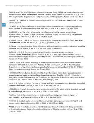 116
Ministério da Saúde | Secretaria de Atenção à Saúde | Departamento de Atenção Básica
ONIS, M. et al. The WHO Multicentre Growth Reference Study (MGRS): rationale, planning, and
implementation. Food and Nutrition Bulletin, Geneva, World Health Organization, v. 25, p. 1-45,
2004. Suplemento. Disponível em: <http://www.who.int/childgrowth>. Acesso em: 7 maio 2012.
PINPOINT, R.; GARNER, P. Growth monitoring in children. The Cochrane Library, Issue 2, 2008.
Oxford: Update.
PRENTICE, A. M. New challenges in studying nutrition-disease interactions in the developing
world. Journal of Clinical Investigation, New York, v. 118, n. 4, p. 1322-1329, Apr. 2008.
RIJKEN, M. et al. The effect of perinatal risk of perinatal risk factors on growth in very
preterm infants at 2 years of age: the leiden follow-up project on prematurity. Early Human
Development, Amsterdan, v. 83, n. 8, p. 527-534, 2007.
ROMANI, S. A. M.; LIRA, P. I. C. Fatores determinantes do desenvolvimento infantil. Rev. Bras.
Saúde Matern. Infant. Recife, v. 4, n. 1, p.15-23, jan./mar., 2004.
RUGOLO, L. M. Crescimento e desenvolvimento a longo prazo do prematuro extremo. Jornal de
Pediatria, Rio de Janeiro, v. 81, n. 1, p. 101-110, 2005. Suplemento.
RUGOLO, L. M. S. S. Crescimento e desenvolvimento a longo prazo do prematuro
extremo. Jornal de Pediatria, Rio de Janeiro, v. 81, n. 1, mar. 2005. Disponível em: <http://
www.scielo.br/scielo.php?script=sci_arttext&pid=S0021-75572005000200013&lng=pt&nrm=iso>.
Acesso em: 7 maio 2012.
SANTOS, Iná S. et al. Infant mortality in three population-based cohorts in Southern Brazil:
trends and differentials. Cad. Saúde Pública, Rio de Janeiro, [s.n.], v. 24, p. 451-460, 2008.
Disponível em: <http://www.scielosp.org/scielo.php?script=sci_arttext&pid=S0102-311X2008001
500011&lng=en&nrm=iso>. Acesso em: 7 maio 2012.
SCHILINDWEIN, C. F. Curvas de crescimento de pré-termos de muito baixo peso adequados e
pequenos para a idade gestacional nos dois primeiros anos de vida. 2008. 69 f. Dissertação
(Mestrado). Universidade Federal Rio Grande do Sul. Faculdade de Medicina. Programa de Pós-
Graduação em Ciências Médicas. Pediatria, Porto Alegre, 2008.
SILLS, R. H. Failure to thrive. The role of clinical and laboratory evaluation. American Journal of
Diseases of Children, Chicago, v. 132, n. 10, p. 967-969, Oct. 1978.
SORENSEN, H. T. et al. Birth weight and length as predictors for adult height. American Journal
of Epidemiology, Baltimore, v. 149, n. 8, p. 726-729, Apr. 1999.
TANAKA, T. et al. Association between birth weight and body mass index at 3 years of
age. Pediatrics International, Carlton, v. 43, n. 6, p. 641-646, 2001.
VICTORA, C. G. et al. Maternal and child undernutrition: consequences for adult health and
human capital. Lancet, London, v. 371, n. 9609, p. 340-357,Jan. 2008.
WELLS, J. C. K. et al. Fetal, infant and childhood growth: relationships with body composition
in Brazilian boys aged 9 years. International Journal of Obesity, London, v. 29, n. 10, p. 1192-
1198, Oct. 2005.
 