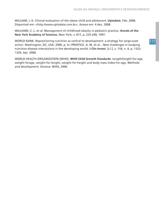 117
SAÚDE DA CRIANÇA: CRESCIMENTO E DESENVOLVIMENTO
WILLIAM, J. K. Clinical evaluation of the obese child and adolescent. Uptodate, Feb. 2008.
Disponível em: <http://www.uptodate.com.br>. Acesso em: 4 dez. 2008.
WILLIAMS, C. L. et al. Management of childhood obesity in pediatric practice. Annals of the
New York Academy of Sciences, New York, v. 817, p. 225-240, 1997.
WORLD BANK. Repositioning nutrition as central to development: a strategy for large-scale
action. Washington, DC, USA: 2006. p. In: PRENTICE, A. M. et al. . New challenges in studying
nutrition-disease interactions in the developing world. J Clin Invest. [s.l.], v. 118, n. 4, p. 1322-
1329, Apr. 2008.
WORLD HEALTH ORGANIZATION (WHO). WHO Child Growth Standards: Length/height-for-age,
weight-forage, weight-for-length, weight-for-height and body mass index-for-age. Methods
and development. Geneva: WHO, 2006.
 