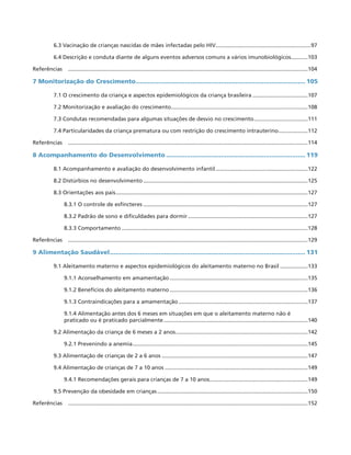 6.3 Vacinação de crianças nascidas de mães infectadas pelo HIV...............................................................97
6.4 Descrição e conduta diante de alguns eventos adversos comuns a vários imunobiológicos............103
Referências	 .............................................................................................................................................................104
7 Monitorização do Crescimento........................................................................................... 105
7.1 O crescimento da criança e aspectos epidemiológicos da criança brasileira.....................................107
7.2 Monitorização e avaliação do crescimento..........................................................................................108
7.3 Condutas recomendadas para algumas situações de desvio no crescimento....................................111
7.4 Particularidades da criança prematura ou com restrição do crescimento intrauterino....................112
Referências	 .............................................................................................................................................................114
8 Acompanhamento do Desenvolvimento........................................................................... 119
8.1 Acompanhamento e avaliação do desenvolvimento infantil.............................................................122
8.2 Distúrbios no desenvolvimento............................................................................................................125
8.3 Orientações aos pais..............................................................................................................................127
8.3.1 O controle de esfíncteres............................................................................................................127
8.3.2 Padrão de sono e dificuldades para dormir...............................................................................127
8.3.3 Comportamento..........................................................................................................................128
Referências	 .............................................................................................................................................................129
9 Alimentação Saudável......................................................................................................... 131
9.1 Aleitamento materno e aspectos epidemiológicos do aleitamento materno no Brasil...................133
9.1.1 Aconselhamento em amamentação...........................................................................................135
9.1.2 Benefícios do aleitamento materno...........................................................................................136
9.1.3 Contraindicações para a amamentação.....................................................................................137
9.1.4 Alimentação antes dos 6 meses em situações em que o aleitamento materno não é
praticado ou é praticado parcialmente...............................................................................................140
9.2 Alimentação da criança de 6 meses a 2 anos.......................................................................................142
9.2.1 Prevenindo a anemia...................................................................................................................145
9.3 Alimentação de crianças de 2 a 6 anos................................................................................................147
9.4 Alimentação de crianças de 7 a 10 anos..............................................................................................149
9.4.1 Recomendações gerais para crianças de 7 a 10 anos.................................................................149
9.5 Prevenção da obesidade em crianças...................................................................................................150
Referências	 .............................................................................................................................................................152
 