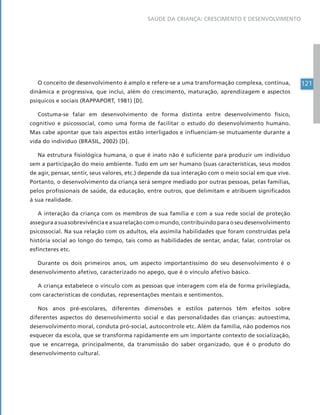 121
SAÚDE DA CRIANÇA: CRESCIMENTO E DESENVOLVIMENTO
O conceito de desenvolvimento é amplo e refere-se a uma transformação complexa, contínua,
dinâmica e progressiva, que inclui, além do crescimento, maturação, aprendizagem e aspectos
psíquicos e sociais (RAPPAPORT, 1981) [D].
Costuma-se falar em desenvolvimento de forma distinta entre desenvolvimento físico,
cognitivo e psicossocial, como uma forma de facilitar o estudo do desenvolvimento humano.
Mas cabe apontar que tais aspectos estão interligados e influenciam-se mutuamente durante a
vida do indivíduo (BRASIL, 2002) [D].
Na estrutura fisiológica humana, o que é inato não é suficiente para produzir um indivíduo
sem a participação do meio ambiente. Tudo em um ser humano (suas características, seus modos
de agir, pensar, sentir, seus valores, etc.) depende da sua interação com o meio social em que vive.
Portanto, o desenvolvimento da criança será sempre mediado por outras pessoas, pelas famílias,
pelos profissionais de saúde, da educação, entre outros, que delimitam e atribuem significados
à sua realidade.
A interação da criança com os membros de sua família e com a sua rede social de proteção
asseguraasuasobrevivênciaeasuarelaçãocomomundo,contribuindoparaoseudesenvolvimento
psicossocial. Na sua relação com os adultos, ela assimila habilidades que foram construídas pela
história social ao longo do tempo, tais como as habilidades de sentar, andar, falar, controlar os
esfíncteres etc.
Durante os dois primeiros anos, um aspecto importantíssimo do seu desenvolvimento é o
desenvolvimento afetivo, caracterizado no apego, que é o vínculo afetivo básico.
A criança estabelece o vínculo com as pessoas que interagem com ela de forma privilegiada,
com características de condutas, representações mentais e sentimentos.
Nos anos pré-escolares, diferentes dimensões e estilos paternos têm efeitos sobre
diferentes aspectos do desenvolvimento social e das personalidades das crianças: autoestima,
desenvolvimento moral, conduta pró-social, autocontrole etc. Além da família, não podemos nos
esquecer da escola, que se transforma rapidamente em um importante contexto de socialização,
que se encarrega, principalmente, da transmissão do saber organizado, que é o produto do
desenvolvimento cultural.
 