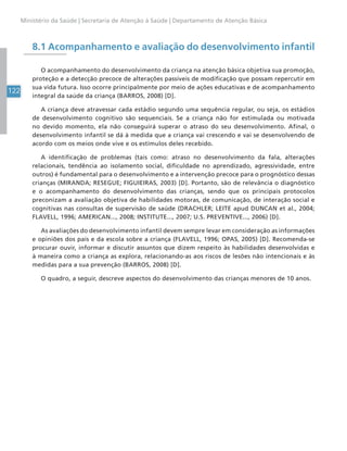 122
Ministério da Saúde | Secretaria de Atenção à Saúde | Departamento de Atenção Básica
8.1 Acompanhamento e avaliação do desenvolvimento infantil
O acompanhamento do desenvolvimento da criança na atenção básica objetiva sua promoção,
proteção e a detecção precoce de alterações passíveis de modificação que possam repercutir em
sua vida futura. Isso ocorre principalmente por meio de ações educativas e de acompanhamento
integral da saúde da criança (BARROS, 2008) [D].
A criança deve atravessar cada estádio segundo uma sequência regular, ou seja, os estádios
de desenvolvimento cognitivo são sequenciais. Se a criança não for estimulada ou motivada
no devido momento, ela não conseguirá superar o atraso do seu desenvolvimento. Afinal, o
desenvolvimento infantil se dá à medida que a criança vai crescendo e vai se desenvolvendo de
acordo com os meios onde vive e os estímulos deles recebido.
A identificação de problemas (tais como: atraso no desenvolvimento da fala, alterações
relacionais, tendência ao isolamento social, dificuldade no aprendizado, agressividade, entre
outros) é fundamental para o desenvolvimento e a intervenção precoce para o prognóstico dessas
crianças (MIRANDA; RESEGUE; FIGUIEIRAS, 2003) [D]. Portanto, são de relevância o diagnóstico
e o acompanhamento do desenvolvimento das crianças, sendo que os principais protocolos
preconizam a avaliação objetiva de habilidades motoras, de comunicação, de interação social e
cognitivas nas consultas de supervisão de saúde (DRACHLER; LEITE apud DUNCAN et al., 2004;
FLAVELL, 1996; AMERICAN..., 2008; INSTITUTE..., 2007; U.S. PREVENTIVE..., 2006) [D].
As avaliações do desenvolvimento infantil devem sempre levar em consideração as informações
e opiniões dos pais e da escola sobre a criança (FLAVELL, 1996; OPAS, 2005) [D]. Recomenda-se
procurar ouvir, informar e discutir assuntos que dizem respeito às habilidades desenvolvidas e
à maneira como a criança as explora, relacionando-as aos riscos de lesões não intencionais e às
medidas para a sua prevenção (BARROS, 2008) [D].
O quadro, a seguir, descreve aspectos do desenvolvimento das crianças menores de 10 anos.
 