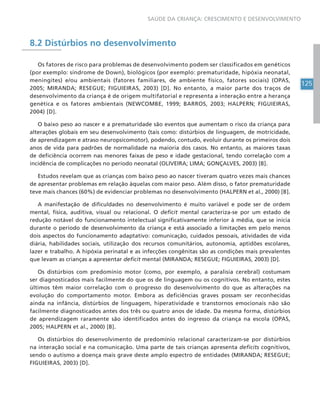 125
SAÚDE DA CRIANÇA: CRESCIMENTO E DESENVOLVIMENTO
8.2 Distúrbios no desenvolvimento
Os fatores de risco para problemas de desenvolvimento podem ser classificados em genéticos
(por exemplo: síndrome de Down), biológicos (por exemplo: prematuridade, hipóxia neonatal,
meningites) e/ou ambientais (fatores familiares, de ambiente físico, fatores sociais) (OPAS,
2005; MIRANDA; RESEGUE; FIGUIEIRAS, 2003) [D]. No entanto, a maior parte dos traços de
desenvolvimento da criança é de origem multifatorial e representa a interação entre a herança
genética e os fatores ambientais (NEWCOMBE, 1999; BARROS, 2003; HALPERN; FIGUIEIRAS,
2004) [D].
O baixo peso ao nascer e a prematuridade são eventos que aumentam o risco da criança para
alterações globais em seu desenvolvimento (tais como: distúrbios de linguagem, de motricidade,
de aprendizagem e atraso neuropsicomotor), podendo, contudo, evoluir durante os primeiros dois
anos de vida para padrões de normalidade na maioria dos casos. No entanto, as maiores taxas
de deficiência ocorrem nas menores faixas de peso e idade gestacional, tendo correlação com a
incidência de complicações no período neonatal (OLIVEIRA; LIMA; GONÇALVES, 2003) [B].
Estudos revelam que as crianças com baixo peso ao nascer tiveram quatro vezes mais chances
de apresentar problemas em relação àquelas com maior peso. Além disso, o fator prematuridade
teve mais chances (60%) de evidenciar problemas no desenvolvimento (HALPERN et al., 2000) [B].
A manifestação de dificuldades no desenvolvimento é muito variável e pode ser de ordem
mental, física, auditiva, visual ou relacional. O deficit mental caracteriza-se por um estado de
redução notável do funcionamento intelectual significativamente inferior à média, que se inicia
durante o período de desenvolvimento da criança e está associado a limitações em pelo menos
dois aspectos do funcionamento adaptativo: comunicação, cuidados pessoais, atividades de vida
diária, habilidades sociais, utilização dos recursos comunitários, autonomia, aptidões escolares,
lazer e trabalho. A hipóxia perinatal e as infecções congênitas são as condições mais prevalentes
que levam as crianças a apresentar deficit mental (MIRANDA; RESEGUE; FIGUIEIRAS, 2003) [D].
Os distúrbios com predomínio motor (como, por exemplo, a paralisia cerebral) costumam
ser diagnosticados mais facilmente do que os de linguagem ou os cognitivos. No entanto, estes
últimos têm maior correlação com o progresso do desenvolvimento do que as alterações na
evolução do comportamento motor. Embora as deficiências graves possam ser reconhecidas
ainda na infância, distúrbios de linguagem, hiperatividade e transtornos emocionais não são
facilmente diagnosticados antes dos três ou quatro anos de idade. Da mesma forma, distúrbios
de aprendizagem raramente são identificados antes do ingresso da criança na escola (OPAS,
2005; HALPERN et al., 2000) [B].
Os distúrbios do desenvolvimento de predomínio relacional caracterizam-se por distúrbios
na interação social e na comunicação. Uma parte de tais crianças apresenta deficits cognitivos,
sendo o autismo a doença mais grave deste amplo espectro de entidades (MIRANDA; RESEGUE;
FIGUIEIRAS, 2003) [D].
 