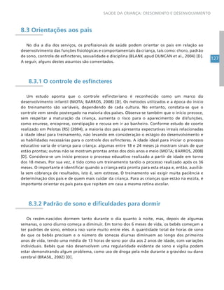 127
SAÚDE DA CRIANÇA: CRESCIMENTO E DESENVOLVIMENTO
8.3 Orientações aos pais
No dia a dia dos serviços, os profissionais de saúde podem orientar os pais em relação ao
desenvolvimento das funções fisiológicas e comportamentais da criança, tais como: choro, padrão
de sono, controle de esfíncteres, sexualidade e disciplina (BLANK apud DUNCAN et al., 2004) [D].
A seguir, alguns destes assuntos são comentados.
8.3.1 O controle de esfíncteres
Um estudo aponta que o controle esfincteriano é reconhecido como um marco do
desenvolvimento infantil (MOTA; BARROS, 2008) [D]. Os métodos utilizados e a época do início
do treinamento são variáveis, dependendo de cada cultura. No entanto, constata-se que o
controle vem sendo postergado na maioria dos países. Observa-se também que o início precoce,
sem respeitar a maturação da criança, aumenta o risco para o aparecimento de disfunções,
como enurese, encoprese, constipação e recusa em ir ao banheiro. Conforme estudo de coorte
realizado em Pelotas (RS) (2004), a maioria dos pais apresenta expectativas irreais relacionadas
à idade ideal para treinamento, não levando em consideração o estágio do desenvolvimento e
as habilidades necessárias para o controle dos esfíncteres. A idade ideal para iniciar o processo
educativo varia de criança para criança: algumas entre 18 e 24 meses já mostram sinais de que
estão prontas; outras não se mostram prontas antes dos dois anos e meio (MOTA; BARROS, 2008)
[D]. Considera-se um início precoce o processo educativo realizado a partir de idade em torno
dos 18 meses. Por sua vez, é tido como um treinamento tardio o processo realizado após os 36
meses. O importante é identificar quando a criança está pronta para esta etapa e, então, auxiliá-
la sem cobrança de resultados, isto é, sem estresse. O treinamento vai exigir muita paciência e
determinação dos pais e de quem mais cuidar da criança. Para as crianças que estão na escola, é
importante orientar os pais para que repitam em casa a mesma rotina escolar.
8.3.2 Padrão de sono e dificuldades para dormir
Os recém-nascidos dormem tanto durante o dia quanto à noite, mas, depois de algumas
semanas, o sono diurno começa a diminuir. Em torno dos 6 meses de vida, os bebês começam a
ter padrões de sono, embora isso varie muito entre eles. A quantidade total de horas de sono
de que os bebês precisam e o número de sonecas diurnas diminuem ao longo dos primeiros
anos de vida, tendo uma média de 13 horas de sono por dia aos 2 anos de idade, com variações
individuais. Bebês que não desenvolvem uma regularidade evidente de sono e vigília podem
estar demonstrando algum problema, como uso de droga pela mãe durante a gravidez ou dano
cerebral (BRASIL, 2002) [D].
 