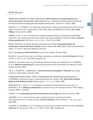 129
SAÚDE DA CRIANÇA: CRESCIMENTO E DESENVOLVIMENTO
Referências
AMERICAN ACADEMY OF FAMILY PHYSICIANS. AAFP summary of recommendations for
clinical preventive services tool. 2008. Disponível em: <http://www.aafp.org/online/en/home/
membership/resources/aafp-pda-downloads/clinprev.html>. Acesso em: 18 ago. 2008.
BARROS, F. C.; VICTORIA, C. G. Maternal-child health in Pelotas, Rio Grande do Sul State, Brazil:
major conclusions from comparisons of the 1982, 1993, and 2004 birth cohorts. Cad. Saúde
Pública, Rio de Janeiro, 2008.
BARROS, K. M. F. T. et al. Influências do ambiente podem alterar a aquisição de habilidades
motoras?: uma comparação entre pré-escolares de creches públicas e escolas privadas. Arquivos
de Neuropsiquiatria, São Paulo, v. 61, n. 2A, p. 170-175, jun. 2003.
BRASIL. Ministério da Saúde. Secretaria de políticas de Saúde. Acompanhamento do
crescimento e desenvolvimento infantil. Brasília: Editora MS, 2002. (Série Cadernos de Atenção
Básica, 11; Série A: Normas e Manuais Técnicos).
BEE, H. A criança em desenvolvimento. 9. ed. Porto Alegre: Artmed, 2003.
BLANK, D. A puericultura hoje: um enfoque apoiado em evidências. Jornal de Pediatria, Rio de
Janeiro, v. 79, n. 1, p. 13-22, 2003. Suplemento.
BLANK, D. Consulta clínica na promoção da saúde da criança e do adolescente. In: DUNCAN,
B. et al. Medicina ambulatorial: condutas de atenção primária baseadas em evidências. Porto
Alegre: Artmed, 2004.
COLL, C.; PALÁCIOS, J.; MARCHESI, A. Desenvolvimento psicológico e Educação: psicologia
evolutiva. Porto Alegre: Artmed, 1995.
COMISSION INTERSECTORIAL PARA LA PROMOCIÓN DEL DESARROLLO PSICOSOCIAL DE
LA INFANCIA. Documento marco: propuesta preliminar, octubre 1996. Revista del Hospital
Materno Infantil Ramón Sarda, Buenos Aires, v. 17, n. 1, p. 39-43, 1998.
DRACHLER, M. L.; LEITE, J. C. C. Promoção e proteção do desenvolvimento da criança. In:
DUNCAN, B. et al. Medicina ambulatorial: condutas clínicas em atenção primária. Porto Alegre:
Artmed, 2004. p. 190-199.
FLAVELL, J. H. A psicologia do desenvolvimento de Jean Piaget. São Paulo: Pioneira, 1996.
HALPERN, R. et al. Fatores de risco para suspeita de atraso no desenvolvimento
neuropsicomotor aos 12 meses de vida. Jornal de Pediatria, Rio de Janeiro, v. 76, n. 6, p. 421-
428, 2000.
HALPERN, R.; FIGUEIRAS, A. C. M. Influências ambientais na saúde mental da criança. Jornal de
Pediatria, Rio de Janeiro, v. 80, n. 2, p. 104-110, abr. 2004. Suplemento.
 
