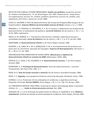 130
Ministério da Saúde | Secretaria de Atenção à Saúde | Departamento de Atenção Básica
INSTITUTE FOR CLINICAL SYSTEMS IMPROVMENT. Health care guideline: preventive services
for children and adolescents. 13. ed. Bloomington, Oct. 2007. Disponível em: <http://www.
icsi.org/preventive_services_for_children_guideline_/preventive_services_for_children_and_
adolescents_2531.html>. Acesso em: 23 set. 2008.
LASTA, R.; HALPERN, R. Perfil de desenvolvimento das crianças do Programa Mãe Canguru de um
hospital público. Arquivos Médicos da Universidade Luterana do Brasil, Canoas, v. 9, n. 2, 2006.
MIRANDA, L. P.; RESEGUE, R.; FIGUIEIRAS, A. C. M. A criança e o adolescente com problemas do
desenvolvimento no ambulatório de pediatria. Jornal de Pediatria, Rio de Janeiro, v. 79, n. 1, p.
33-42, 2003. Suplemento.
MOTA, D. M.; BARROS, A. J. Treinamento esfincteriano: métodos, expectativas dos pais e
morbidades associadas. Jornal de Pediatria, Rio de Janeiro, v. 84, n. 1, p. 9-17, jan./fev. 2008.
NEWCOMBE, N. Desenvolvimento infantil. 8. ed. Porto Alegre: Artmed, 1999.
OLIVEIRA, L. N.; LIMA, M. C. M. P.; GONÇALVES, V. M. G. Acompanhamento de lactentes com
baixo peso ao nascimento: aquisição da linguagem. Arquivos de Neuropsiquiatria, São Paulo, v.
61, n. 3B, p. 2-7, set. 2003.
ORGANIZAÇÃO PAN-AMERICANA DE SAÚDE (OPAS). Manual para a vigilância do
desenvolvimento infantil no contexto do AIDPI. Washington: OPAS, 2005.
PAPALIA, D. E.; OLDS, S. W.; FELDMAN, R. D. Desenvolvimento humano. 7. ed. Porto Alegre:
Artmed, 2000.
RAPPAPORT, C. R. Psicologia do Desenvolvimento: teoria do desenvolvimento - conceitos
fundamentais. São Paulo: EPU, 1981. V. 1.
REESE, N. B. Teste de função muscular e sensorial. Rio de Janeiro: Guanabara Koogan, 2000.
REGO, T. C. Vygotsky: uma perspectiva histórico-cultural da educação. Petrópolis: Vozes, 1999.
SCHNEID, S. et al. Protocolos clínicos embasados em evidências: a experiência do Grupo
Hospitalar Conceição. Revista AMRIGS, Porto Alegre, v. 47, n. 2, p. 104-114, abr./jun. 2003.
U.S. PREVENTIVE SERVICES TASK FORCE. Screening for speech and language delay in preschool
children. In: ______. Guide to clinical preventive services. feb. 2006.
ZAVASCHI, M. L. S. et al. Promoção da saúde mental na infância. In: DUNCAN, B. et al. Medicina
ambulatorial: condutas de atenção primária baseadas em evidências. Porto Alegre: Artmed, 2004.
 