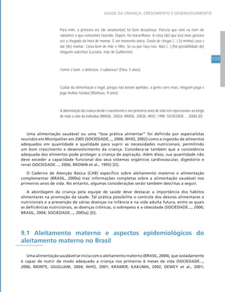 133
SAÚDE DA CRIANÇA: CRESCIMENTO E DESENVOLVIMENTO
Para mim, a primeira vez [de amamentar] foi bem desastrosa. Parecia que nem eu nem ele
sabíamos o que estávamos fazendo. Depois, foi maravilhoso. A coisa [de] que [eu] mais gostava
era a chegada da hora de mamar. É um momento único. Gosto de chegar (...) [à minha] casa e
dar [de] mamar. Coisa bem de mãe e filho. Só eu que faço isso. Não (...) [há possibilidade de]
ninguém substituir (Luciana, mãe de Guilherme).
Comer é bom, é delicioso, é saboroso! (Elisa, 5 anos).
Cuidar da alimentação é legal, porque não botam apelidos, a gente corre mais, ninguém pega e
joga melhor futebol (Matheus, 9 anos).
A alimentação da criança desde o nascimento e nos primeiros anos de vida tem repercussões ao longo
de toda a vida do indivíduo (BRASIL, 2002a; BRASIL, 2002b; WHO, 1998; SOCIEDADE..., 2006) [D].
Uma alimentação saudável ou uma “boa prática alimentar” foi definida por especialistas
reunidos em Montpellier em 2005 (SOCIEDADE..., 2006; WHO, 2002) como a ingestão de alimentos
adequados em quantidade e qualidade para suprir as necessidades nutricionais, permitindo
um bom crescimento e desenvolvimento da criança. Considera-se também que a consistência
adequada dos alimentos pode proteger a criança de aspiração. Além disso, sua quantidade não
deve exceder a capacidade funcional dos seus sistemas orgânicos cardiovascular, digestório e
renal (SOCIEDADE..., 2006; BROWN et al., 1995) [D].
O Caderno de Atenção Básica (CAB) específico sobre aleitamento materno e alimentação
complementar (BRASIL, 2009a) traz informações completas sobre a alimentação saudável nos
primeiros anos de vida. No entanto, algumas considerações serão também descritas a seguir.
A abordagem da criança pela equipe de saúde deve destacar a importância dos hábitos
alimentares na promoção da saúde. Tal prática possibilita o controle dos desvios alimentares e
nutricionais e a prevenção de várias doenças na infância e na vida adulta futura, entre as quais
as deficiências nutricionais, as doenças crônicas, o sobrepeso e a obesidade (SOCIEDADE..., 2006;
BRASIL, 2004; SOCIEDADE..., 2005a) [D].
9.1 Aleitamento materno e aspectos epidemiológicos do
aleitamento materno no Brasil
Uma alimentação saudável se inicia com o aleitamento materno (BRASIL, 2004), que isoladamente
é capaz de nutrir de modo adequado a criança nos primeiros 6 meses de vida (SOCIEDADE...,
2006; MONTE; GIUGLIANI, 2004; WHO, 2001; KRAMER; KAKUMA, 2002; DEWEY et al., 2001;
 