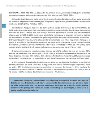 134
Ministério da Saúde | Secretaria de Atenção à Saúde | Departamento de Atenção Básica
EUROPEAN..., 2008. P. 99-110) [A]. Já a partir dos 6 meses de vida, devem ser introduzidos alimentos
complementares ao aleitamento materno, por dois anos ou mais (WHO, 2001).
A situação do aleitamento materno no Brasil tem melhorado. Estudos mostram que a tendência
de aumento da prática da amamentação é progressiva e persistente, porém ainda há espaço para
melhorias (SENA; SILVA; PEREIRA, 2007).
Resultados da Pesquisa Nacional de Demografia e Saúde da Criança e da Mulher (PNDS) de
2006 serão descritos a seguir. Tais conclusões possibilitam uma avaliação da prática de aleitamento
materno no Brasil. Embora 96% das crianças menores de 60 meses tenham sido amamentadas
alguma vez, a PNDS de 2006 mostra que ainda falta muito para se alcançar, no Brasil, o padrão
de aleitamento materno recomendado pelos organismos de saúde internacionais e nacionais.
Entre as mães entrevistadas, 43% relataram ter amamentado seus filhos na primeira hora após o
parto. A prevalência de aleitamento materno exclusivo entre crianças de zero a 3 meses é ainda
baixa (45%), ainda que discretamente mais alta do que constatado na PNDS de 1996 (40%). Com
relação à faixa etária de 4 a 6 meses, o aleitamento exclusivo caiu para 11% em 2006.
O aleitamento materno complementado ocorreu para 32% na faixa de zero a 3 meses e 56%
entre 4 a 6 meses em 2006, sendo que 23% das crianças estavam completamente desmamadas na
faixa de zero a 3 meses e 33% na faixa de 4 a 6 meses. Nesta última faixa etária, 35% das crianças já
consumiam “comida de sal”, o que evidencia uma dieta inadequada para a idade (VITOLO, 2008).
A II Pesquisa de Prevalência de Aleitamento Materno nas Capitais Brasileiras e no Distrito
Federal, realizada em 2008, constatou os seguintes indicadores: amamentação na primeira hora
de vida – 67,7%; aleitamento materno exclusivo em menores de 6 meses – 41%; mediana de
aleitamento materno exclusivo – 54 dias; prevalência de aleitamento materno em crianças de 9 a
12 meses – 58,7%; mediana de aleitamento materno – 11,2 meses.
Da PNDS de 2006 para a II Pesquisa de Prevalência de Aleitamento Materno nas Capitais
Brasileiras e no Distrito Federal, houve um aumento da amamentação na primeira hora
de vida, mostrando que têm surtido resultados positivos as ações de saúde pública
desenvolvidas pelos profissionais de saúde e voltadas para a promoção, a proteção e o
apoio ao aleitamento materno.
 