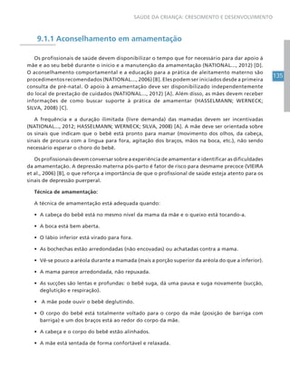 135
SAÚDE DA CRIANÇA: CRESCIMENTO E DESENVOLVIMENTO
9.1.1 Aconselhamento em amamentação
Os profissionais de saúde devem disponibilizar o tempo que for necessário para dar apoio à
mãe e ao seu bebê durante o início e a manutenção da amamentação (NATIONAL..., 2012) [D].
O aconselhamento comportamental e a educação para a prática de aleitamento materno são
procedimentos recomendados (NATIONAL..., 2006) [B]. Eles podem ser iniciados desde a primeira
consulta de pré-natal. O apoio à amamentação deve ser disponibilizado independentemente
do local de prestação de cuidados (NATIONAL..., 2012) [A]. Além disso, as mães devem receber
informações de como buscar suporte à prática de amamentar (HASSELMANN; WERNECK;
SILVA, 2008) [C].
A frequência e a duração ilimitada (livre demanda) das mamadas devem ser incentivadas
(NATIONAL..., 2012; HASSELMANN; WERNECK; SILVA, 2008) [A]. A mãe deve ser orientada sobre
os sinais que indicam que o bebê está pronto para mamar (movimento dos olhos, da cabeça,
sinais de procura com a língua para fora, agitação dos braços, mãos na boca, etc.), não sendo
necessário esperar o choro do bebê.
Os profissionais devem conversar sobre a experiência de amamentar e identificar as dificuldades
da amamentação. A depressão materna pós-parto é fator de risco para desmame precoce (VIEIRA
et al., 2006) [B], o que reforça a importância de que o profissional de saúde esteja atento para os
sinais de depressão puerperal.
Técnica de amamentação:
A técnica de amamentação está adequada quando:
• A cabeça do bebê está no mesmo nível da mama da mãe e o queixo está tocando-a.
• A boca está bem aberta.
• O lábio inferior está virado para fora.
• As bochechas estão arredondadas (não encovadas) ou achatadas contra a mama.
• Vê-se pouco a aréola durante a mamada (mais a porção superior da aréola do que a inferior).
• A mama parece arredondada, não repuxada.
• As sucções são lentas e profundas: o bebê suga, dá uma pausa e suga novamente (sucção,
deglutição e respiração).
• A mãe pode ouvir o bebê deglutindo.
• O corpo do bebê está totalmente voltado para o corpo da mãe (posição de barriga com
barriga) e um dos braços está ao redor do corpo da mãe.
• A cabeça e o corpo do bebê estão alinhados.
• A mãe está sentada de forma confortável e relaxada.
 