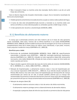 136
Ministério da Saúde | Secretaria de Atenção à Saúde | Departamento de Atenção Básica
• Não é necessário limpar os mamilos antes das mamadas. Banho diário e uso de um sutiã
limpo são suficientes.
Caso se observe alguma das situações relacionadas a seguir, faz-se necessária reavaliação da
técnica de amamentação:
• O bebê apresenta as bochechas encovadas durante a sucção ou realiza ruídos audíveis da língua.
• A mama da mãe está esticada/deformada durante a mamada ou os mamilos estão com
estrias vermelhas ou áreas esbranquiçadas ou achatadas quando o bebê larga a mama.
• A mãe apresenta dor durante a amamentação (DUNCAN, 2004).
9.1.2 Benefícios do aleitamento materno
A criança que é alimentada somente com leite materno até os 6 meses de vida apresenta
menor morbidade. Além disso, maiores são os efeitos benéficos à sua saúde (HASSELMANN;
WERNECK; SILVA, 2008) [B]. Existem evidências de que não há vantagens em se iniciar os alimentos
complementares antes dos 6 meses (salvo em alguns casos individuais), o que pode, inclusive,
trazer prejuízos à saúde da criança (GARTNER et al., 2005) [B].
Benefícios para o bebê:
• Diminuição de morbidade (HASSELMANN; WERNECK; SILVA, 2008) [B], especificamente
relacionada a infecções como (SCOTTISH..., 2006) [B]: meningite bacteriana, bacteremia,
diarreia (GARTNER et al., 2005) [C], infecção no trato respiratório (idem) [B], enterocolite
necrosante, otite média (ibidem) [B], infecção do trato urinário e sepse de início tardio em
recém-nascidos pré-termo.
• Alguns estudos sugerem diminuição das taxas de morte súbita do lactente (HASSELMANN,
M. H.; WERNECK, G. L.; SILVA, 2008; SCOTTISH..., 2006) [B].
• Redução de hospitalizações: o aleitamento materno reduz o risco de hospitalização por
vírus sincicial respiratório (VSR) (FACULTY..., 2004) [C]. O já referido estudo realizado em
Pelotas (RS) mostrou risco sete vezes maior de hospitalização por bronquiolite de crianças
amamentadas por menos de um mês. O estudo também salienta que as crianças não
amamentadas nos primeiros 3 meses de vida tiveram chance 61 vezes maior de hospitalização
por pneumonia do que as crianças amamentadas exclusivamente (GARTNER et al., 2005) [B].
• Redução de alergias (idem) [B]:
° O aleitamento materno exclusivo reduz o risco de asma e de sibilos recorrentes;
° O aleitamento materno protege contra o desenvolvimento de dermatite atópica;
° A exposição a pequenas doses de leite de vaca durante os primeiros dias de vida parece
 